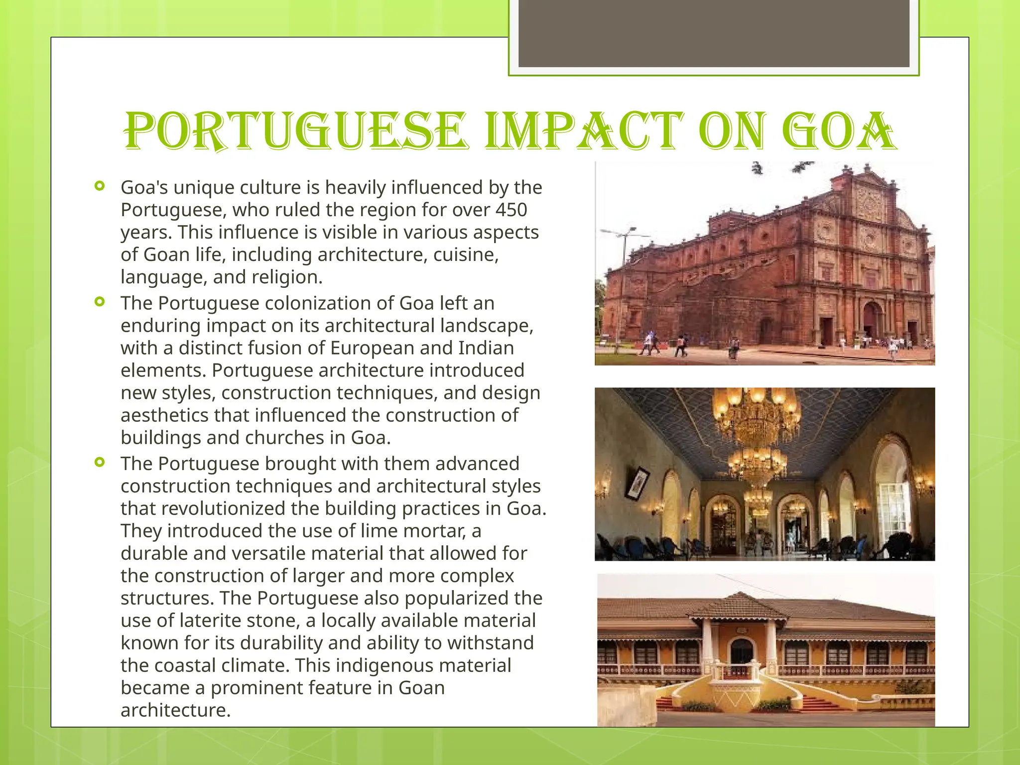 PORTUGUESE IMPACT ON GOA
 Goa's unique culture is heavily influenced by the
Portuguese, who ruled the region for over 450
years. This influence is visible in various aspects
of Goan life, including architecture, cuisine,
language, and religion.
 The Portuguese colonization of Goa left an
enduring impact on its architectural landscape,
with a distinct fusion of European and Indian
elements. Portuguese architecture introduced
new styles, construction techniques, and design
aesthetics that influenced the construction of
buildings and churches in Goa.
 The Portuguese brought with them advanced
construction techniques and architectural styles
that revolutionized the building practices in Goa.
They introduced the use of lime mortar, a
durable and versatile material that allowed for
the construction of larger and more complex
structures. The Portuguese also popularized the
use of laterite stone, a locally available material
known for its durability and ability to withstand
the coastal climate. This indigenous material
became a prominent feature in Goan
architecture.
 