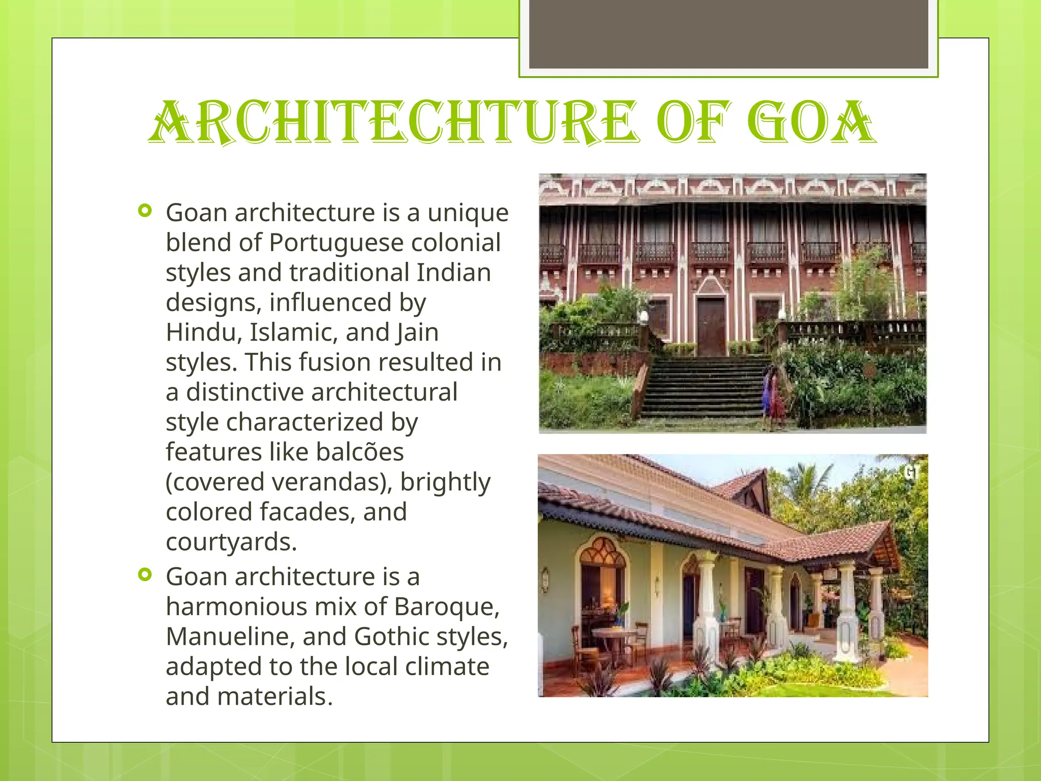 ARCHITECHTURE OF GOA
 Goan architecture is a unique
blend of Portuguese colonial
styles and traditional Indian
designs, influenced by
Hindu, Islamic, and Jain
styles. This fusion resulted in
a distinctive architectural
style characterized by
features like balcões
(covered verandas), brightly
colored facades, and
courtyards.
 Goan architecture is a
harmonious mix of Baroque,
Manueline, and Gothic styles,
adapted to the local climate
and materials.
 