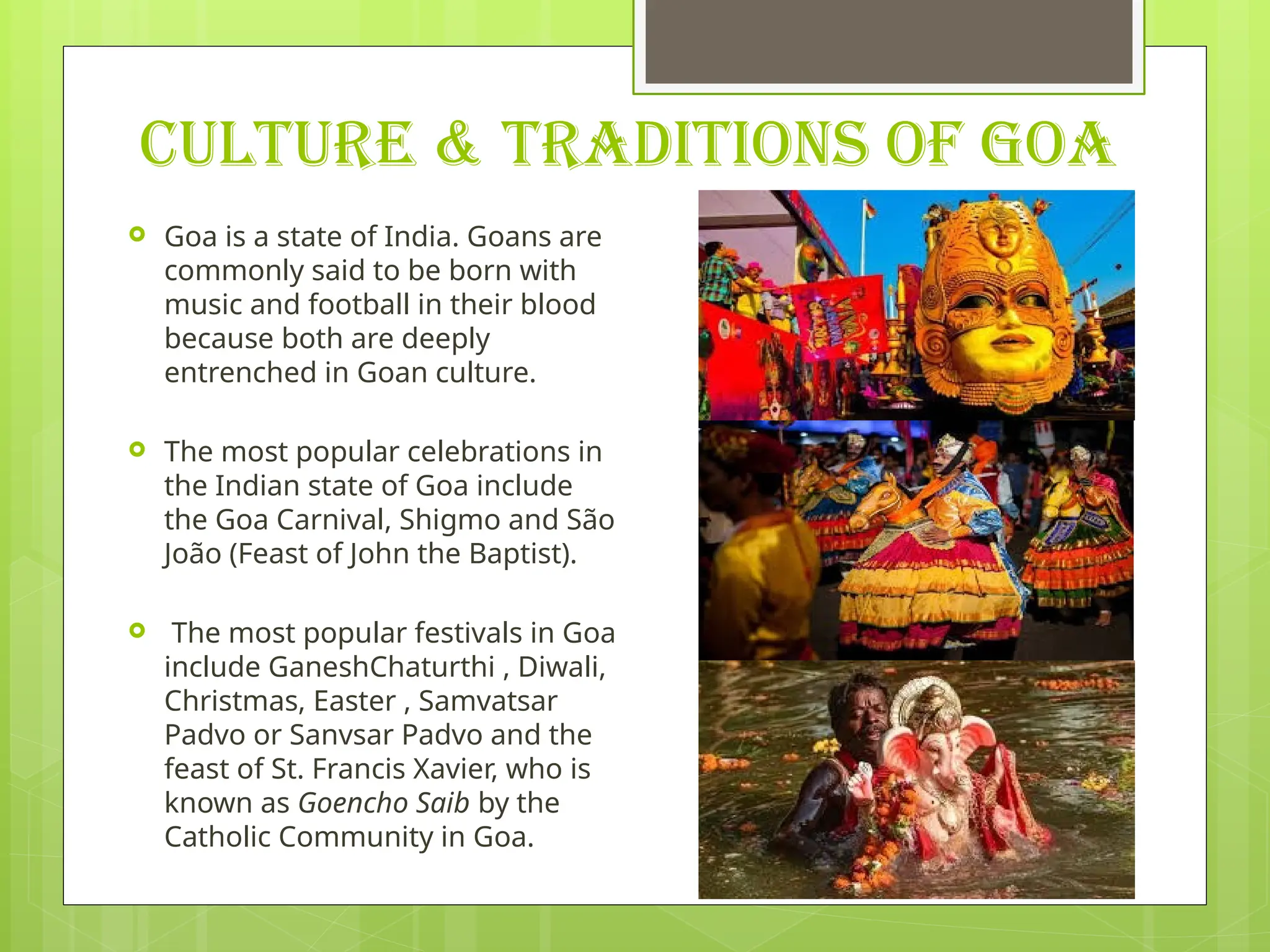 CULTURE & TRADITIONS OF GOA
 Goa is a state of India. Goans are
commonly said to be born with
music and football in their blood
because both are deeply
entrenched in Goan culture.
 The most popular celebrations in
the Indian state of Goa include
the Goa Carnival, Shigmo and São
João (Feast of John the Baptist).
 The most popular festivals in Goa
include GaneshChaturthi , Diwali,
Christmas, Easter , Samvatsar
Padvo or Sanvsar Padvo and the
feast of St. Francis Xavier, who is
known as Goencho Saib by the
Catholic Community in Goa.
 