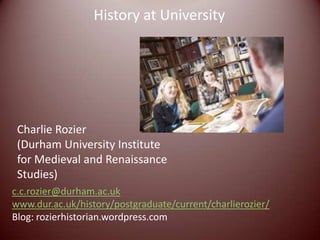 History at University




 Charlie Rozier
 (Durham University Institute
 for Medieval and Renaissance
 Studies)
c.c.rozier@durham.ac.uk
www.dur.ac.uk/history/postgraduate/current/charlierozier/
Blog: rozierhistorian.wordpress.com
 