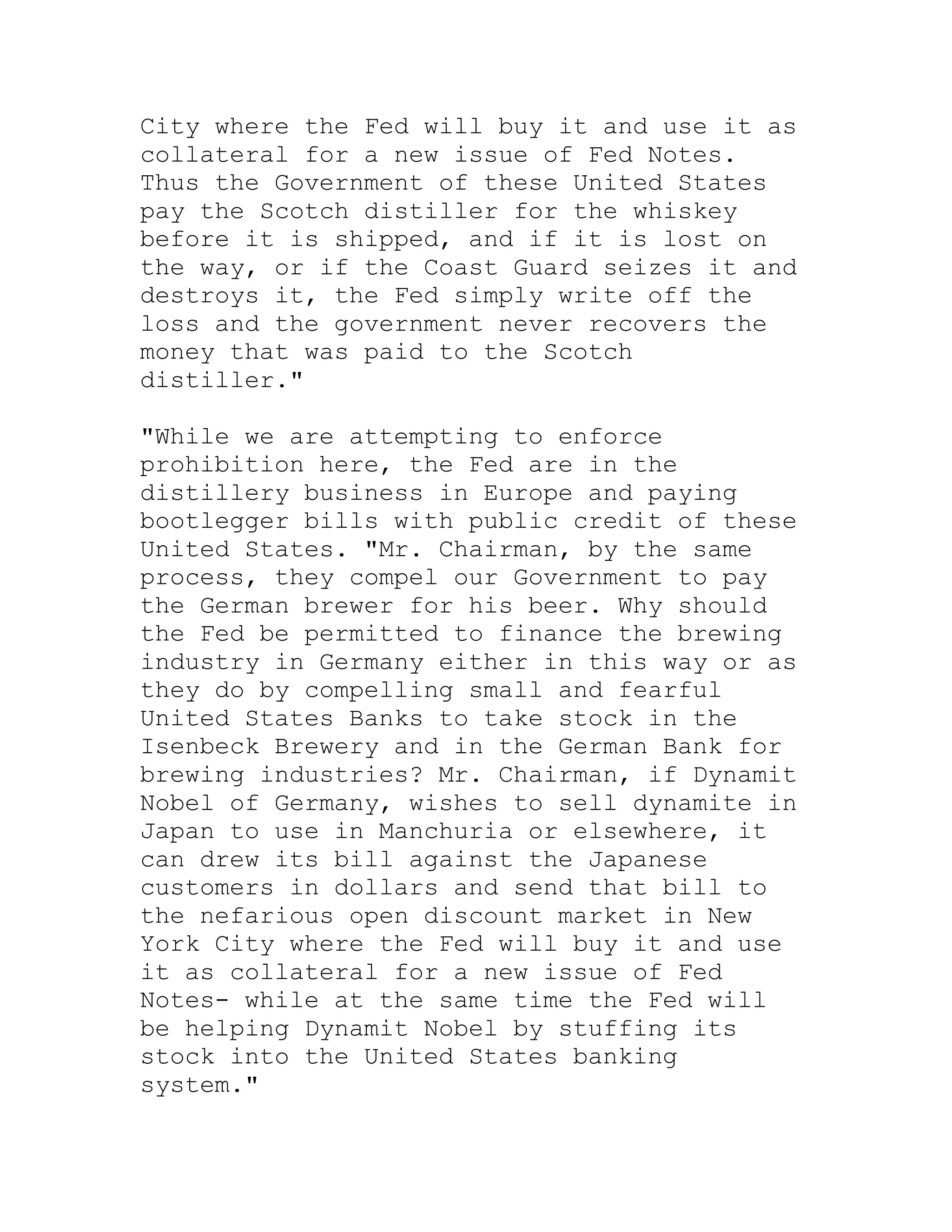 City where the Fed will buy it and use it as
collateral for a new issue of Fed Notes.
Thus the Government of these United States
pay the Scotch distiller for the whiskey
before it is shipped, and if it is lost on
the way, or if the Coast Guard seizes it and
destroys it, the Fed simply write off the
loss and the government never recovers the
money that was paid to the Scotch
distiller."

"While we are attempting to enforce
prohibition here, the Fed are in the
distillery business in Europe and paying
bootlegger bills with public credit of these
United States. "Mr. Chairman, by the same
process, they compel our Government to pay
the German brewer for his beer. Why should
the Fed be permitted to finance the brewing
industry in Germany either in this way or as
they do by compelling small and fearful
United States Banks to take stock in the
Isenbeck Brewery and in the German Bank for
brewing industries? Mr. Chairman, if Dynamit
Nobel of Germany, wishes to sell dynamite in
Japan to use in Manchuria or elsewhere, it
can drew its bill against the Japanese
customers in dollars and send that bill to
the nefarious open discount market in New
York City where the Fed will buy it and use
it as collateral for a new issue of Fed
Notes- while at the same time the Fed will
be helping Dynamit Nobel by stuffing its
stock into the United States banking
system."


     BACK
 