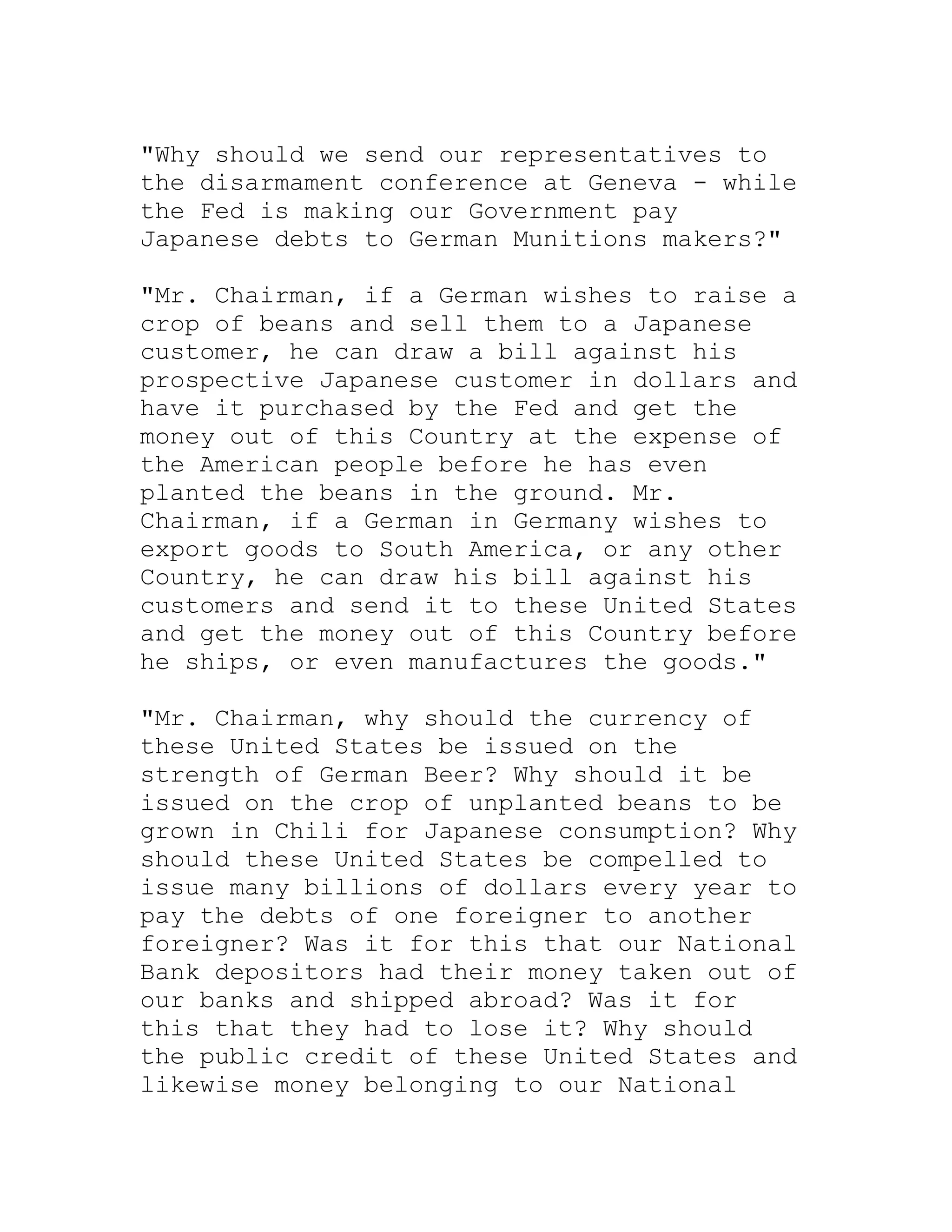 "Why should we send our representatives to
the disarmament conference at Geneva - while
the Fed is making our Government pay
Japanese debts to German Munitions makers?"

"Mr. Chairman, if a German wishes to raise a
crop of beans and sell them to a Japanese
customer, he can draw a bill against his
prospective Japanese customer in dollars and
have it purchased by the Fed and get the
money out of this Country at the expense of
the American people before he has even
planted the beans in the ground. Mr.
Chairman, if a German in Germany wishes to
export goods to South America, or any other
Country, he can draw his bill against his
customers and send it to these United States
and get the money out of this Country before
he ships, or even manufactures the goods."

"Mr. Chairman, why should the currency of
these United States be issued on the
strength of German Beer? Why should it be
issued on the crop of unplanted beans to be
grown in Chili for Japanese consumption? Why
should these United States be compelled to
issue many billions of dollars every year to
pay the debts of one foreigner to another
foreigner? Was it for this that our National
Bank depositors had their money taken out of
our banks and shipped abroad? Was it for
this that they had to lose it? Why should
the public credit of these United States and
likewise money belonging to our National


     BACK
 