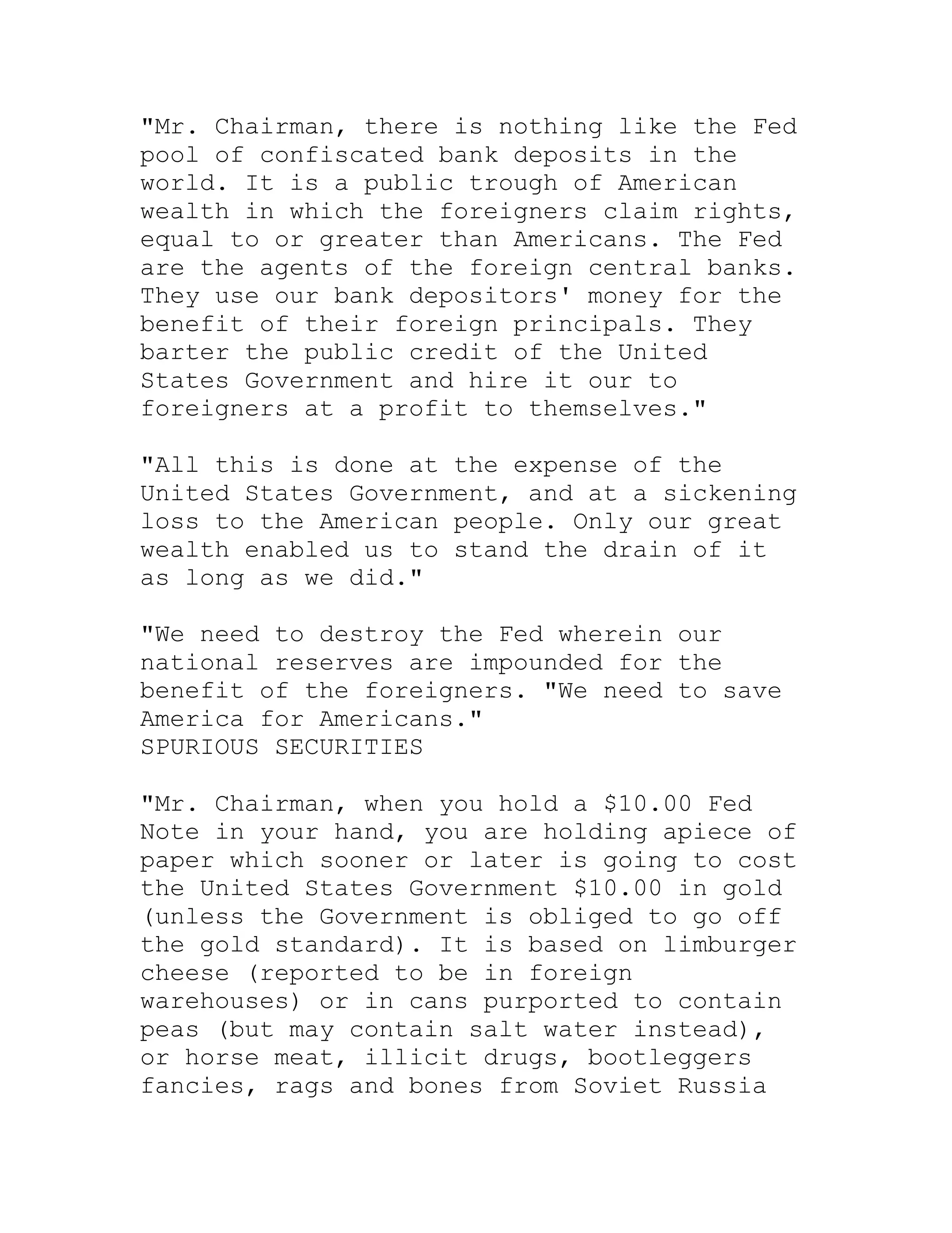 "Mr. Chairman, there is nothing like the Fed
pool of confiscated bank deposits in the
world. It is a public trough of American
wealth in which the foreigners claim rights,
equal to or greater than Americans. The Fed
are the agents of the foreign central banks.
They use our bank depositors' money for the
benefit of their foreign principals. They
barter the public credit of the United
States Government and hire it our to
foreigners at a profit to themselves."

"All this is done at the expense of the
United States Government, and at a sickening
loss to the American people. Only our great
wealth enabled us to stand the drain of it
as long as we did."

"We need to destroy the Fed wherein our
national reserves are impounded for the
benefit of the foreigners. "We need to save
America for Americans."
SPURIOUS SECURITIES

"Mr. Chairman, when you hold a $10.00 Fed
Note in your hand, you are holding apiece of
paper which sooner or later is going to cost
the United States Government $10.00 in gold
(unless the Government is obliged to go off
the gold standard). It is based on limburger
cheese (reported to be in foreign
warehouses) or in cans purported to contain
peas (but may contain salt water instead),
or horse meat, illicit drugs, bootleggers
fancies, rags and bones from Soviet Russia


     BACK
 