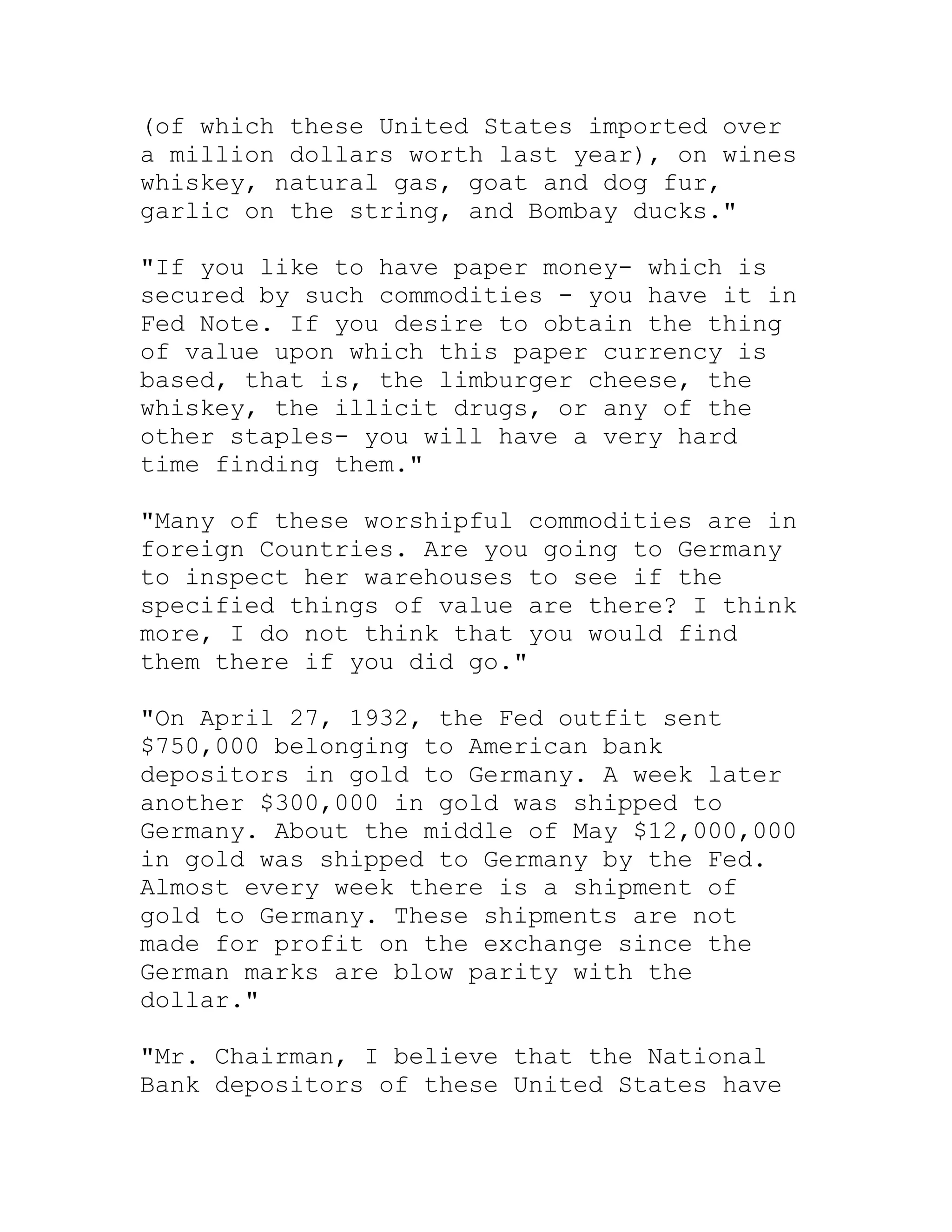 (of which these United States imported over
a million dollars worth last year), on wines
whiskey, natural gas, goat and dog fur,
garlic on the string, and Bombay ducks."

"If you like to have paper money- which is
secured by such commodities - you have it in
Fed Note. If you desire to obtain the thing
of value upon which this paper currency is
based, that is, the limburger cheese, the
whiskey, the illicit drugs, or any of the
other staples- you will have a very hard
time finding them."

"Many of these worshipful commodities are in
foreign Countries. Are you going to Germany
to inspect her warehouses to see if the
specified things of value are there? I think
more, I do not think that you would find
them there if you did go."

"On April 27, 1932, the Fed outfit sent
$750,000 belonging to American bank
depositors in gold to Germany. A week later
another $300,000 in gold was shipped to
Germany. About the middle of May $12,000,000
in gold was shipped to Germany by the Fed.
Almost every week there is a shipment of
gold to Germany. These shipments are not
made for profit on the exchange since the
German marks are blow parity with the
dollar."

"Mr. Chairman, I believe that the National
Bank depositors of these United States have


     BACK
 