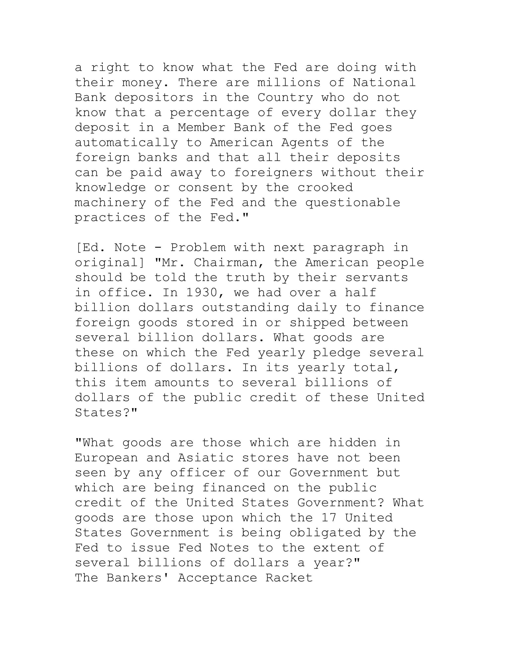 a right to know what the Fed are doing with
their money. There are millions of National
Bank depositors in the Country who do not
know that a percentage of every dollar they
deposit in a Member Bank of the Fed goes
automatically to American Agents of the
foreign banks and that all their deposits
can be paid away to foreigners without their
knowledge or consent by the crooked
machinery of the Fed and the questionable
practices of the Fed."

[Ed. Note - Problem with next paragraph in
original] "Mr. Chairman, the American people
should be told the truth by their servants
in office. In 1930, we had over a half
billion dollars outstanding daily to finance
foreign goods stored in or shipped between
several billion dollars. What goods are
these on which the Fed yearly pledge several
billions of dollars. In its yearly total,
this item amounts to several billions of
dollars of the public credit of these United
States?"

"What goods are those which are hidden in
European and Asiatic stores have not been
seen by any officer of our Government but
which are being financed on the public
credit of the United States Government? What
goods are those upon which the 17 United
States Government is being obligated by the
Fed to issue Fed Notes to the extent of
several billions of dollars a year?"
The Bankers' Acceptance Racket


     BACK
 