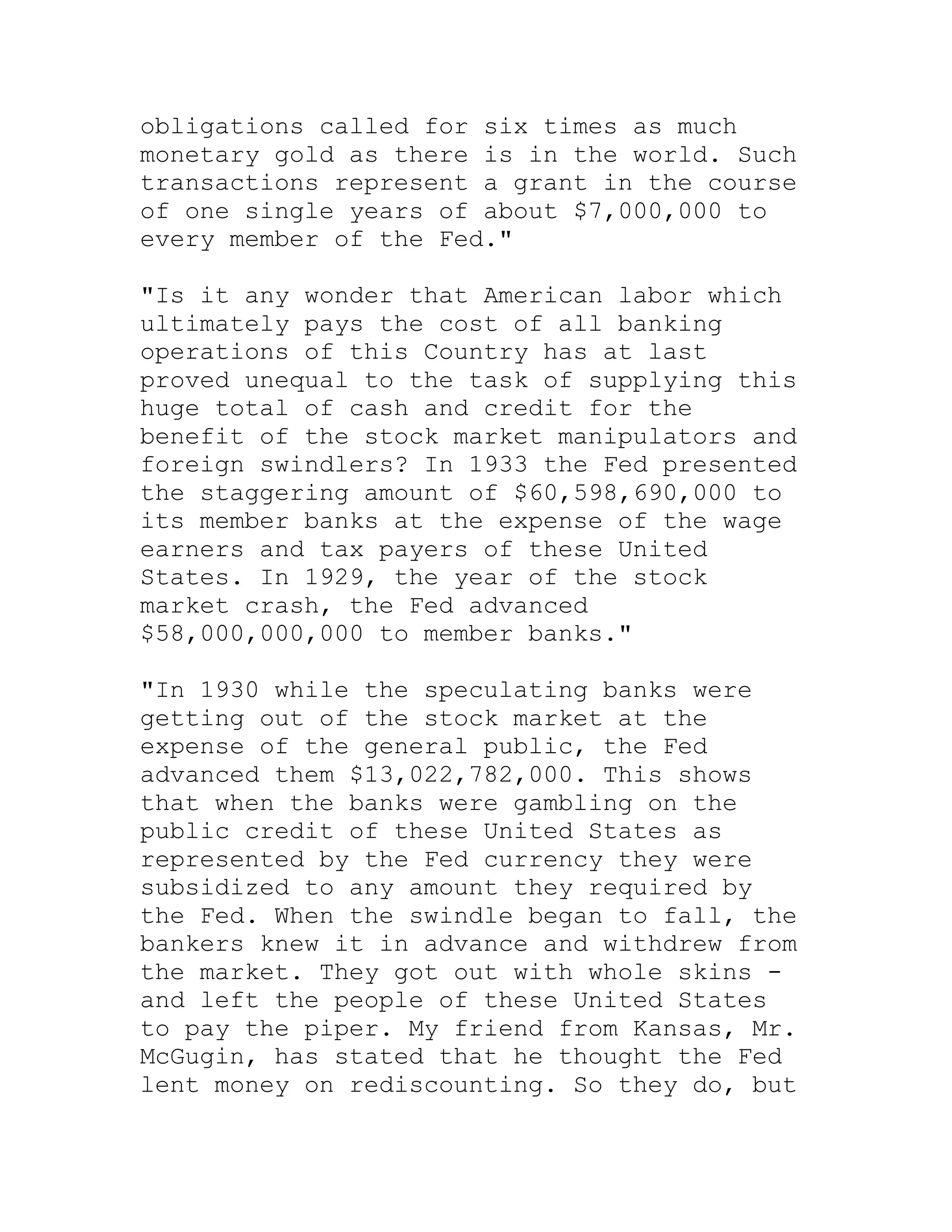 obligations called for six times as much
monetary gold as there is in the world. Such
transactions represent a grant in the course
of one single years of about $7,000,000 to
every member of the Fed."

"Is it any wonder that American labor which
ultimately pays the cost of all banking
operations of this Country has at last
proved unequal to the task of supplying this
huge total of cash and credit for the
benefit of the stock market manipulators and
foreign swindlers? In 1933 the Fed presented
the staggering amount of $60,598,690,000 to
its member banks at the expense of the wage
earners and tax payers of these United
States. In 1929, the year of the stock
market crash, the Fed advanced
$58,000,000,000 to member banks."

"In 1930 while the speculating banks were
getting out of the stock market at the
expense of the general public, the Fed
advanced them $13,022,782,000. This shows
that when the banks were gambling on the
public credit of these United States as
represented by the Fed currency they were
subsidized to any amount they required by
the Fed. When the swindle began to fall, the
bankers knew it in advance and withdrew from
the market. They got out with whole skins -
and left the people of these United States
to pay the piper. My friend from Kansas, Mr.
McGugin, has stated that he thought the Fed
lent money on rediscounting. So they do, but


     BACK
 