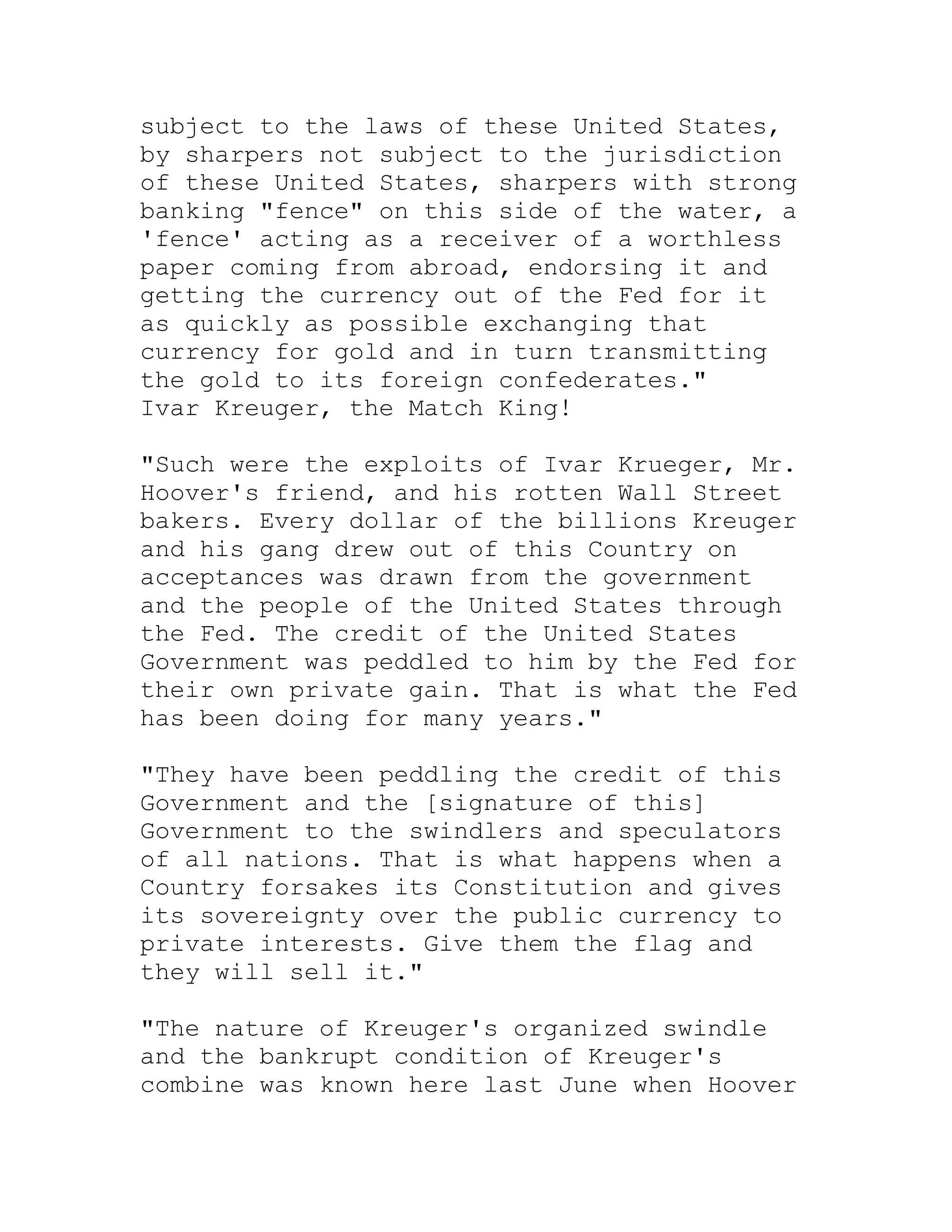subject to the laws of these United States,
by sharpers not subject to the jurisdiction
of these United States, sharpers with strong
banking "fence" on this side of the water, a
'fence' acting as a receiver of a worthless
paper coming from abroad, endorsing it and
getting the currency out of the Fed for it
as quickly as possible exchanging that
currency for gold and in turn transmitting
the gold to its foreign confederates."
Ivar Kreuger, the Match King!

"Such were the exploits of Ivar Krueger, Mr.
Hoover's friend, and his rotten Wall Street
bakers. Every dollar of the billions Kreuger
and his gang drew out of this Country on
acceptances was drawn from the government
and the people of the United States through
the Fed. The credit of the United States
Government was peddled to him by the Fed for
their own private gain. That is what the Fed
has been doing for many years."

"They have been peddling the credit of this
Government and the [signature of this]
Government to the swindlers and speculators
of all nations. That is what happens when a
Country forsakes its Constitution and gives
its sovereignty over the public currency to
private interests. Give them the flag and
they will sell it."

"The nature of Kreuger's organized swindle
and the bankrupt condition of Kreuger's
combine was known here last June when Hoover


     BACK
 
