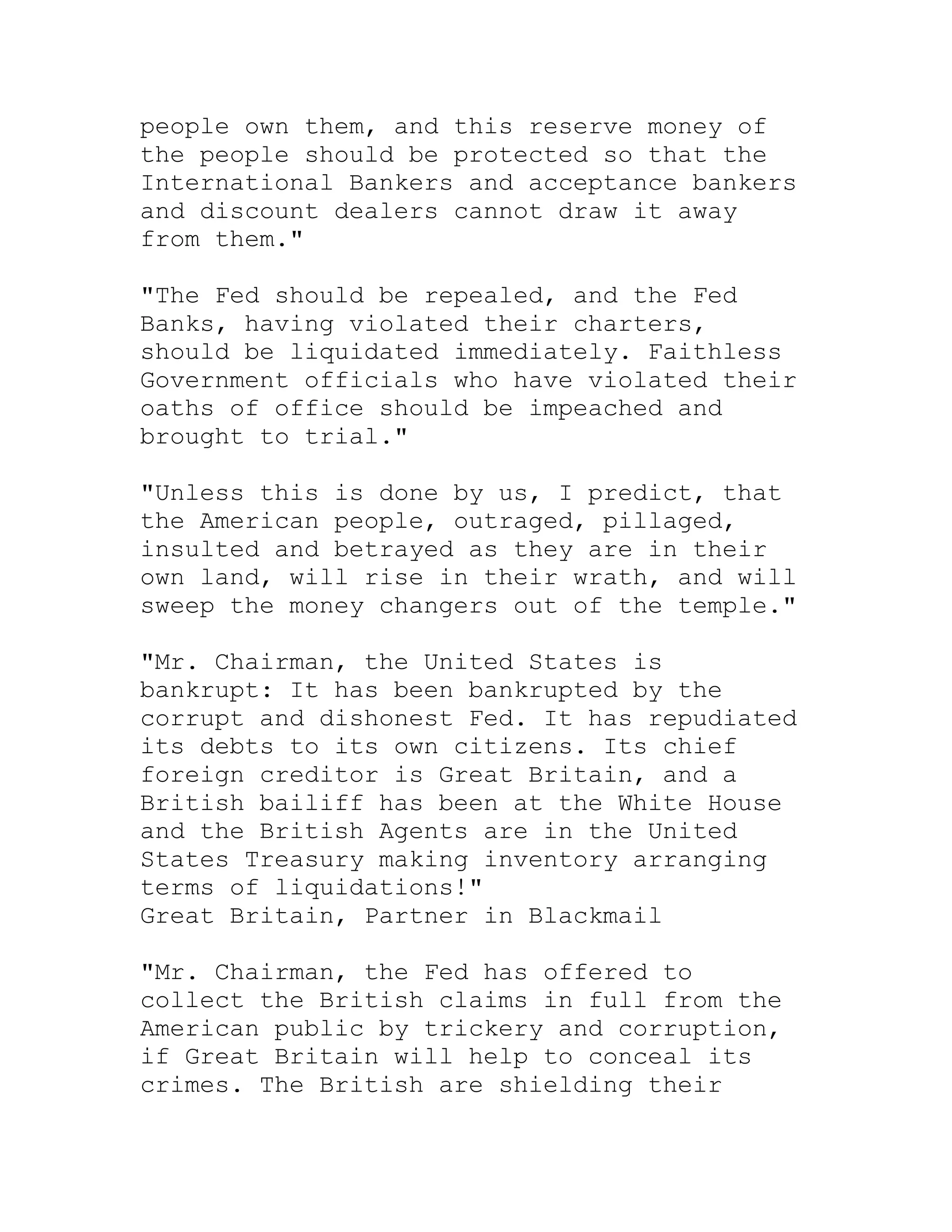 people own them, and this reserve money of
the people should be protected so that the
International Bankers and acceptance bankers
and discount dealers cannot draw it away
from them."

"The Fed should be repealed, and the Fed
Banks, having violated their charters,
should be liquidated immediately. Faithless
Government officials who have violated their
oaths of office should be impeached and
brought to trial."

"Unless this is done by us, I predict, that
the American people, outraged, pillaged,
insulted and betrayed as they are in their
own land, will rise in their wrath, and will
sweep the money changers out of the temple."

"Mr. Chairman, the United States is
bankrupt: It has been bankrupted by the
corrupt and dishonest Fed. It has repudiated
its debts to its own citizens. Its chief
foreign creditor is Great Britain, and a
British bailiff has been at the White House
and the British Agents are in the United
States Treasury making inventory arranging
terms of liquidations!"
Great Britain, Partner in Blackmail

"Mr. Chairman, the Fed has offered to
collect the British claims in full from the
American public by trickery and corruption,
if Great Britain will help to conceal its
crimes. The British are shielding their


     BACK
 