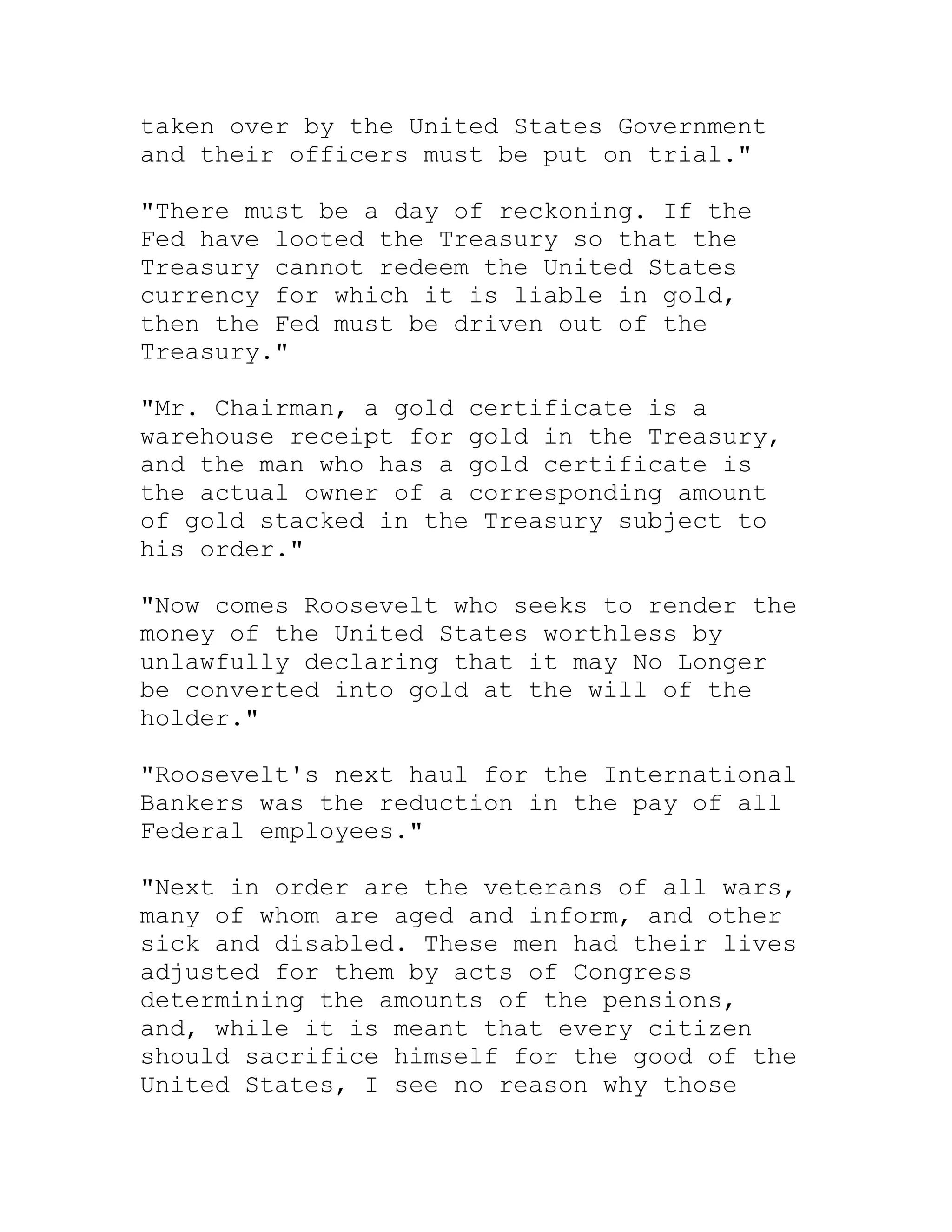taken over by the United States Government
and their officers must be put on trial."

"There must be a day of reckoning. If the
Fed have looted the Treasury so that the
Treasury cannot redeem the United States
currency for which it is liable in gold,
then the Fed must be driven out of the
Treasury."

"Mr. Chairman, a gold certificate is a
warehouse receipt for gold in the Treasury,
and the man who has a gold certificate is
the actual owner of a corresponding amount
of gold stacked in the Treasury subject to
his order."

"Now comes Roosevelt who seeks to render the
money of the United States worthless by
unlawfully declaring that it may No Longer
be converted into gold at the will of the
holder."

"Roosevelt's next haul for the International
Bankers was the reduction in the pay of all
Federal employees."

"Next in order are the veterans of all wars,
many of whom are aged and inform, and other
sick and disabled. These men had their lives
adjusted for them by acts of Congress
determining the amounts of the pensions,
and, while it is meant that every citizen
should sacrifice himself for the good of the
United States, I see no reason why those


     BACK
 