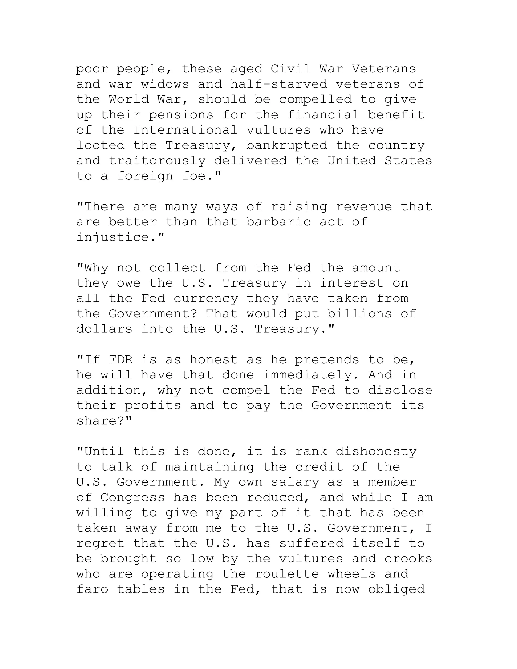 poor people, these aged Civil War Veterans
and war widows and half-starved veterans of
the World War, should be compelled to give
up their pensions for the financial benefit
of the International vultures who have
looted the Treasury, bankrupted the country
and traitorously delivered the United States
to a foreign foe."

"There are many ways of raising revenue that
are better than that barbaric act of
injustice."

"Why not collect from the Fed the amount
they owe the U.S. Treasury in interest on
all the Fed currency they have taken from
the Government? That would put billions of
dollars into the U.S. Treasury."

"If FDR is as honest as he pretends to be,
he will have that done immediately. And in
addition, why not compel the Fed to disclose
their profits and to pay the Government its
share?"

"Until this is done, it is rank dishonesty
to talk of maintaining the credit of the
U.S. Government. My own salary as a member
of Congress has been reduced, and while I am
willing to give my part of it that has been
taken away from me to the U.S. Government, I
regret that the U.S. has suffered itself to
be brought so low by the vultures and crooks
who are operating the roulette wheels and
faro tables in the Fed, that is now obliged


     BACK
 