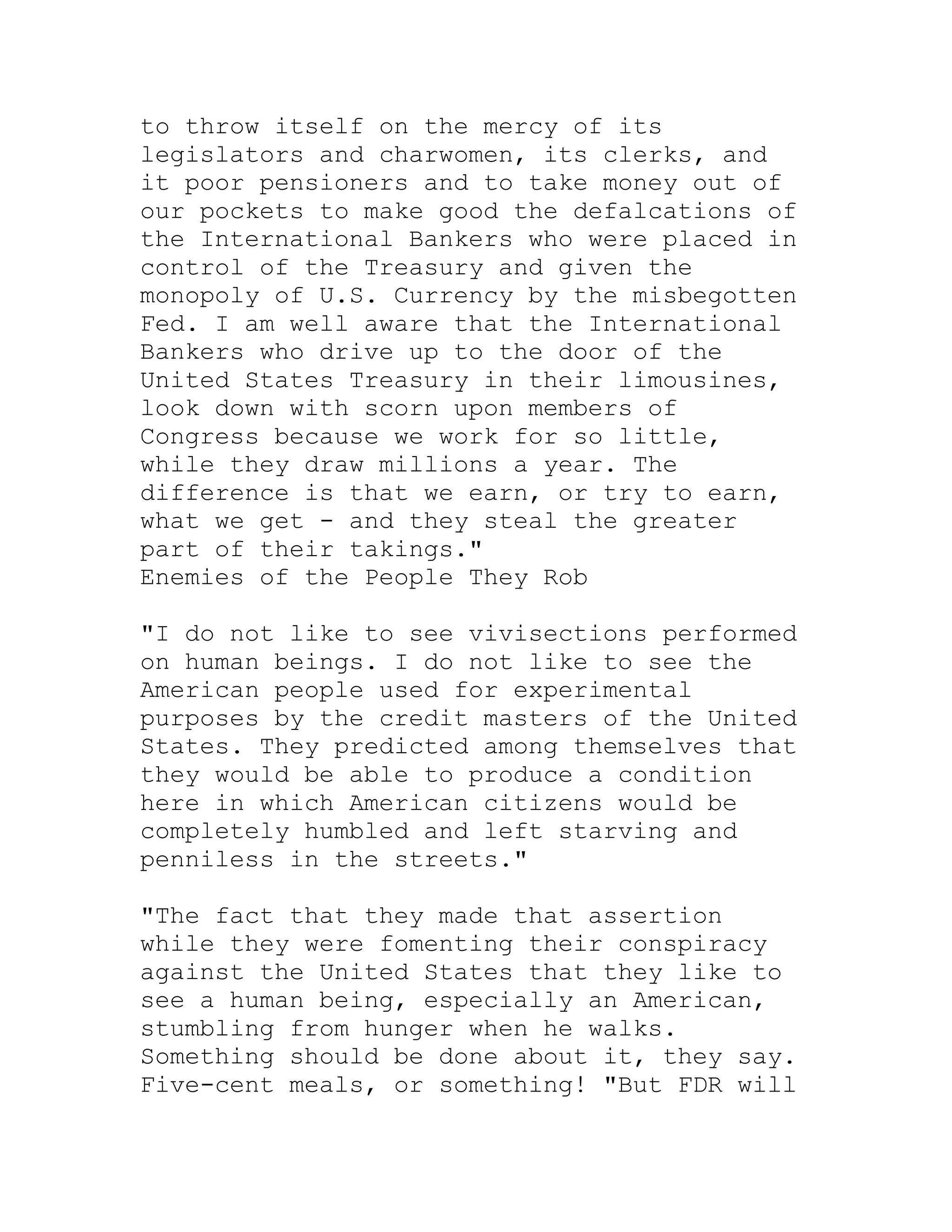 to throw itself on the mercy of its
legislators and charwomen, its clerks, and
it poor pensioners and to take money out of
our pockets to make good the defalcations of
the International Bankers who were placed in
control of the Treasury and given the
monopoly of U.S. Currency by the misbegotten
Fed. I am well aware that the International
Bankers who drive up to the door of the
United States Treasury in their limousines,
look down with scorn upon members of
Congress because we work for so little,
while they draw millions a year. The
difference is that we earn, or try to earn,
what we get - and they steal the greater
part of their takings."
Enemies of the People They Rob

"I do not like to see vivisections performed
on human beings. I do not like to see the
American people used for experimental
purposes by the credit masters of the United
States. They predicted among themselves that
they would be able to produce a condition
here in which American citizens would be
completely humbled and left starving and
penniless in the streets."

"The fact that they made that assertion
while they were fomenting their conspiracy
against the United States that they like to
see a human being, especially an American,
stumbling from hunger when he walks.
Something should be done about it, they say.
Five-cent meals, or something! "But FDR will


     BACK
 