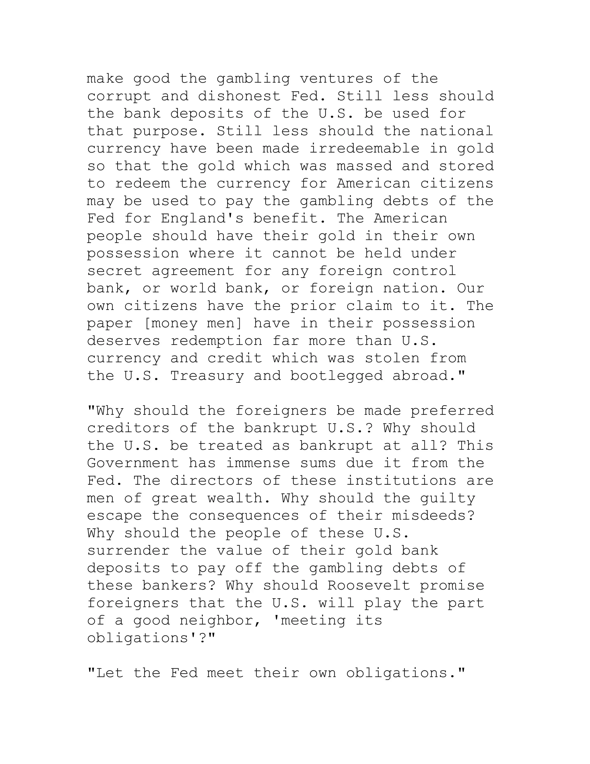 make good the gambling ventures of the
corrupt and dishonest Fed. Still less should
the bank deposits of the U.S. be used for
that purpose. Still less should the national
currency have been made irredeemable in gold
so that the gold which was massed and stored
to redeem the currency for American citizens
may be used to pay the gambling debts of the
Fed for England's benefit. The American
people should have their gold in their own
possession where it cannot be held under
secret agreement for any foreign control
bank, or world bank, or foreign nation. Our
own citizens have the prior claim to it. The
paper [money men] have in their possession
deserves redemption far more than U.S.
currency and credit which was stolen from
the U.S. Treasury and bootlegged abroad."

"Why should the foreigners be made preferred
creditors of the bankrupt U.S.? Why should
the U.S. be treated as bankrupt at all? This
Government has immense sums due it from the
Fed. The directors of these institutions are
men of great wealth. Why should the guilty
escape the consequences of their misdeeds?
Why should the people of these U.S.
surrender the value of their gold bank
deposits to pay off the gambling debts of
these bankers? Why should Roosevelt promise
foreigners that the U.S. will play the part
of a good neighbor, 'meeting its
obligations'?"

"Let the Fed meet their own obligations."


     BACK
 