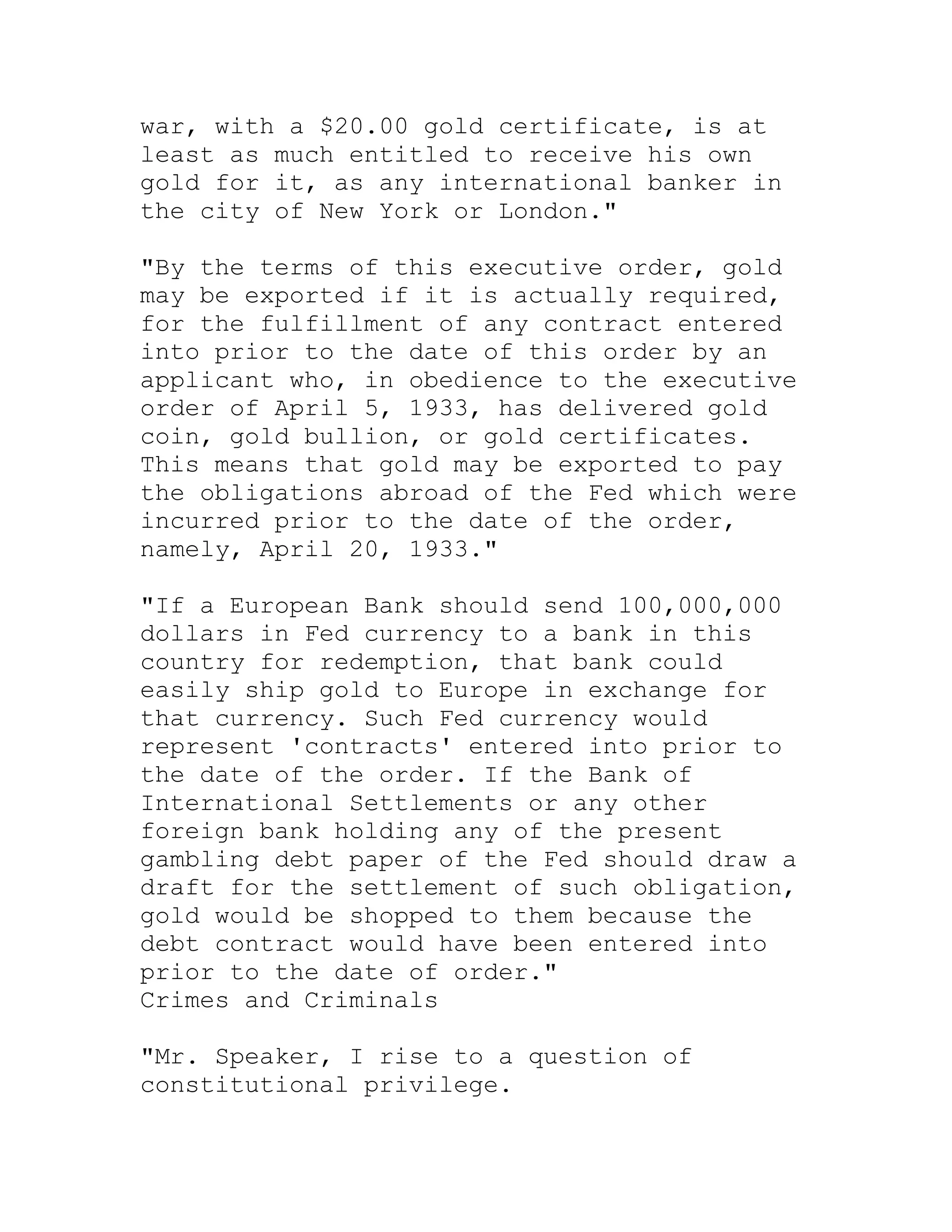 war, with a $20.00 gold certificate, is at
least as much entitled to receive his own
gold for it, as any international banker in
the city of New York or London."

"By the terms of this executive order, gold
may be exported if it is actually required,
for the fulfillment of any contract entered
into prior to the date of this order by an
applicant who, in obedience to the executive
order of April 5, 1933, has delivered gold
coin, gold bullion, or gold certificates.
This means that gold may be exported to pay
the obligations abroad of the Fed which were
incurred prior to the date of the order,
namely, April 20, 1933."

"If a European Bank should send 100,000,000
dollars in Fed currency to a bank in this
country for redemption, that bank could
easily ship gold to Europe in exchange for
that currency. Such Fed currency would
represent 'contracts' entered into prior to
the date of the order. If the Bank of
International Settlements or any other
foreign bank holding any of the present
gambling debt paper of the Fed should draw a
draft for the settlement of such obligation,
gold would be shopped to them because the
debt contract would have been entered into
prior to the date of order."
Crimes and Criminals

"Mr. Speaker, I rise to a question of
constitutional privilege.


     BACK
 