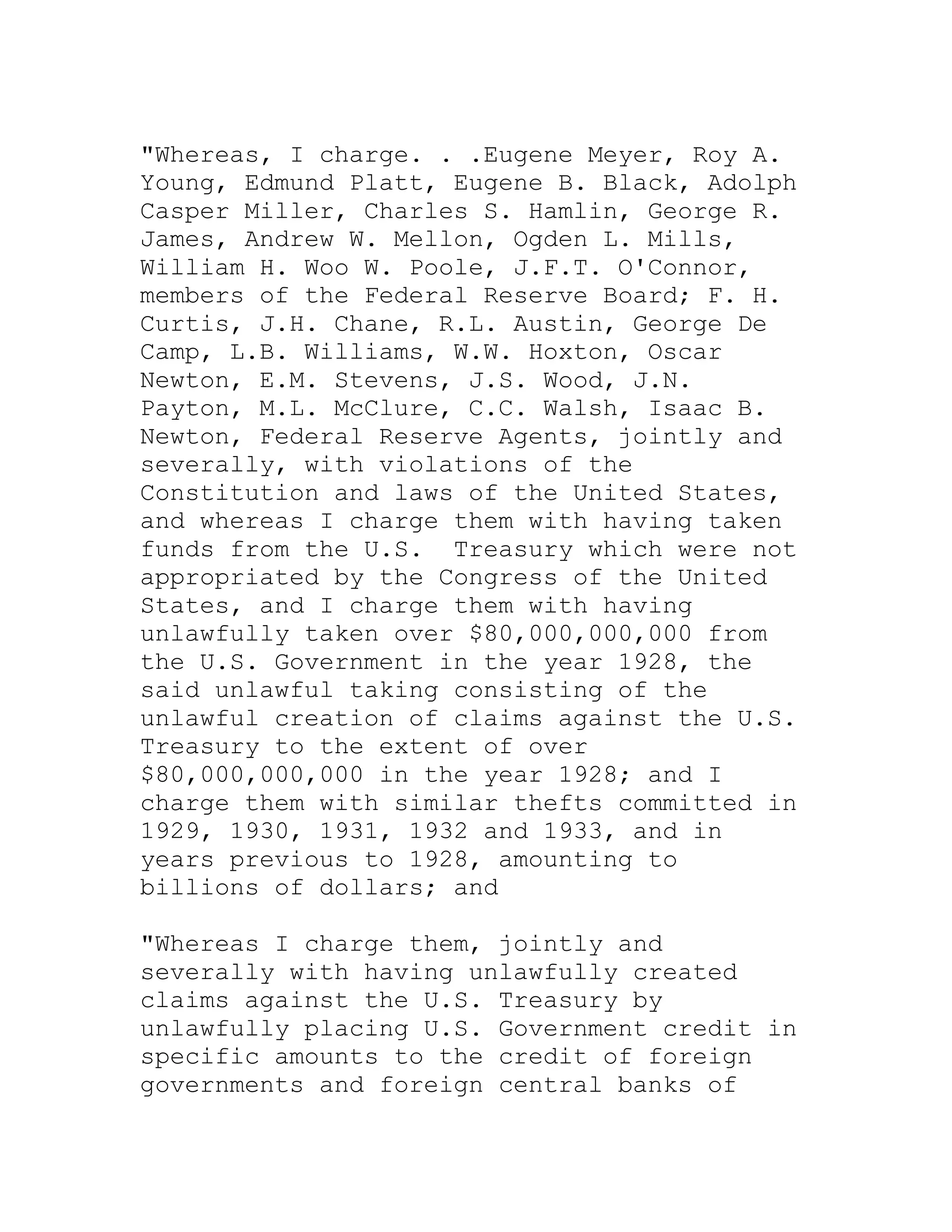"Whereas, I charge. . .Eugene Meyer, Roy A.
Young, Edmund Platt, Eugene B. Black, Adolph
Casper Miller, Charles S. Hamlin, George R.
James, Andrew W. Mellon, Ogden L. Mills,
William H. Woo W. Poole, J.F.T. O'Connor,
members of the Federal Reserve Board; F. H.
Curtis, J.H. Chane, R.L. Austin, George De
Camp, L.B. Williams, W.W. Hoxton, Oscar
Newton, E.M. Stevens, J.S. Wood, J.N.
Payton, M.L. McClure, C.C. Walsh, Isaac B.
Newton, Federal Reserve Agents, jointly and
severally, with violations of the
Constitution and laws of the United States,
and whereas I charge them with having taken
funds from the U.S. Treasury which were not
appropriated by the Congress of the United
States, and I charge them with having
unlawfully taken over $80,000,000,000 from
the U.S. Government in the year 1928, the
said unlawful taking consisting of the
unlawful creation of claims against the U.S.
Treasury to the extent of over
$80,000,000,000 in the year 1928; and I
charge them with similar thefts committed in
1929, 1930, 1931, 1932 and 1933, and in
years previous to 1928, amounting to
billions of dollars; and

"Whereas I charge them, jointly and
severally with having unlawfully created
claims against the U.S. Treasury by
unlawfully placing U.S. Government credit in
specific amounts to the credit of foreign
governments and foreign central banks of


     BACK
 