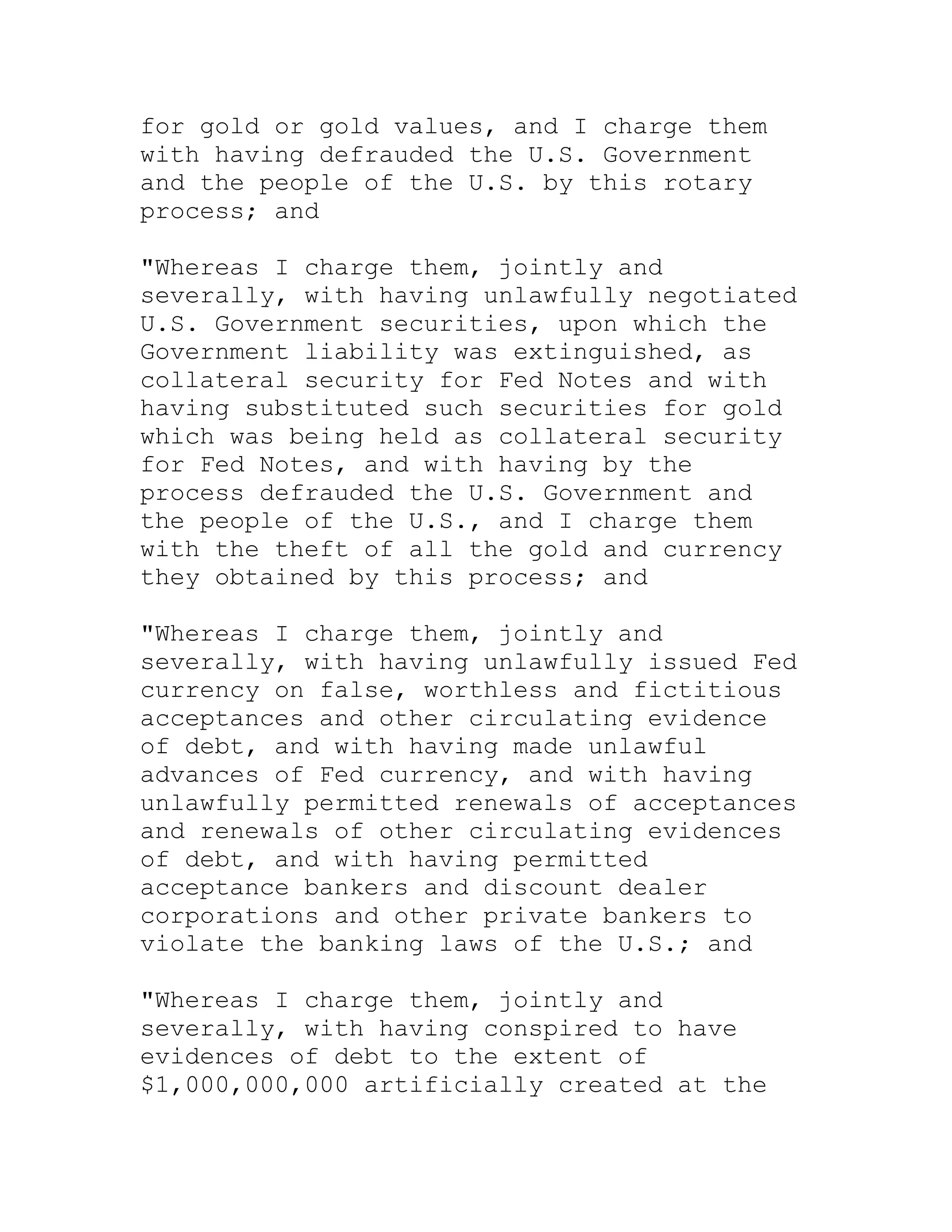 for gold or gold values, and I charge them
with having defrauded the U.S. Government
and the people of the U.S. by this rotary
process; and

"Whereas I charge them, jointly and
severally, with having unlawfully negotiated
U.S. Government securities, upon which the
Government liability was extinguished, as
collateral security for Fed Notes and with
having substituted such securities for gold
which was being held as collateral security
for Fed Notes, and with having by the
process defrauded the U.S. Government and
the people of the U.S., and I charge them
with the theft of all the gold and currency
they obtained by this process; and

"Whereas I charge them, jointly and
severally, with having unlawfully issued Fed
currency on false, worthless and fictitious
acceptances and other circulating evidence
of debt, and with having made unlawful
advances of Fed currency, and with having
unlawfully permitted renewals of acceptances
and renewals of other circulating evidences
of debt, and with having permitted
acceptance bankers and discount dealer
corporations and other private bankers to
violate the banking laws of the U.S.; and

"Whereas I charge them, jointly and
severally, with having conspired to have
evidences of debt to the extent of
$1,000,000,000 artificially created at the


     BACK
 