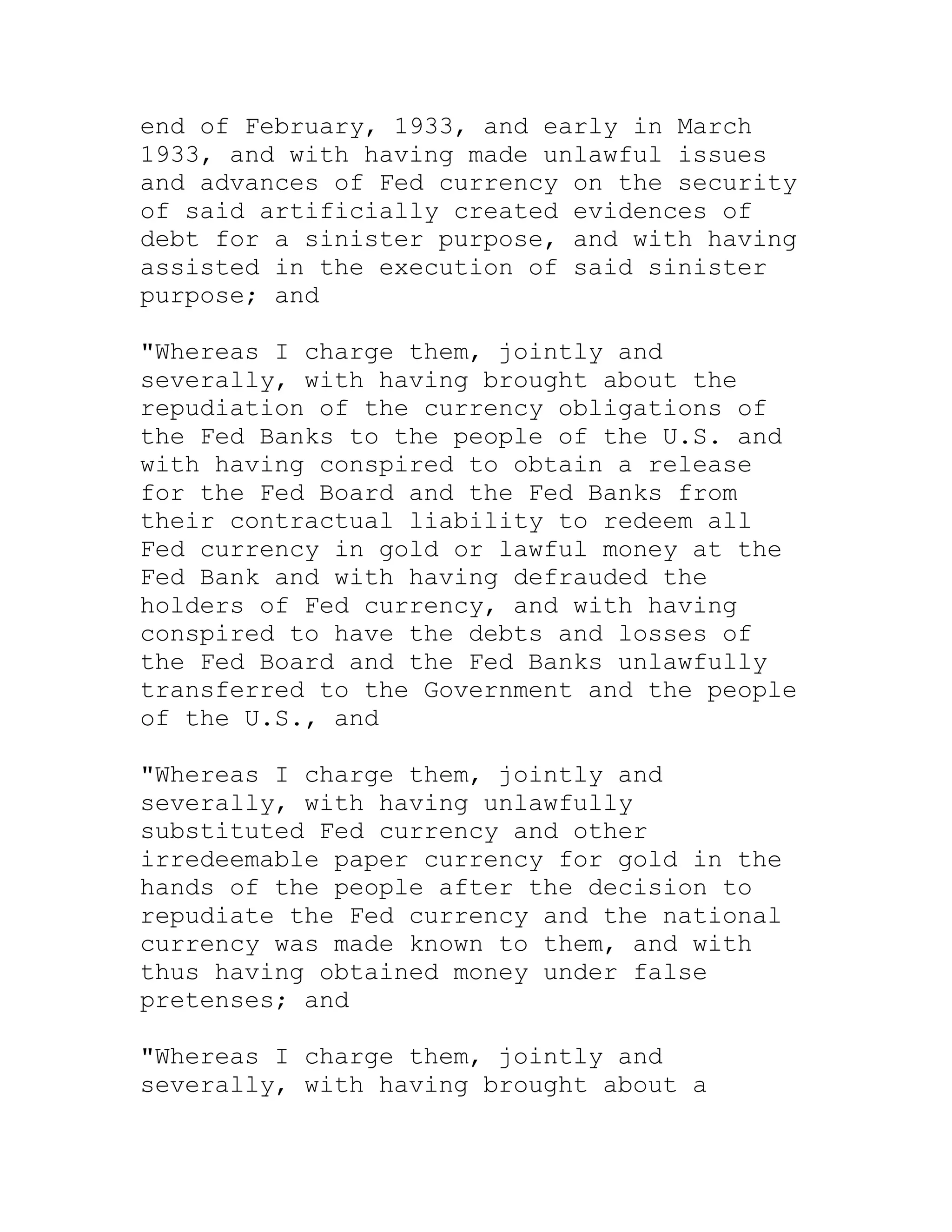 end of February, 1933, and early in March
1933, and with having made unlawful issues
and advances of Fed currency on the security
of said artificially created evidences of
debt for a sinister purpose, and with having
assisted in the execution of said sinister
purpose; and

"Whereas I charge them, jointly and
severally, with having brought about the
repudiation of the currency obligations of
the Fed Banks to the people of the U.S. and
with having conspired to obtain a release
for the Fed Board and the Fed Banks from
their contractual liability to redeem all
Fed currency in gold or lawful money at the
Fed Bank and with having defrauded the
holders of Fed currency, and with having
conspired to have the debts and losses of
the Fed Board and the Fed Banks unlawfully
transferred to the Government and the people
of the U.S., and

"Whereas I charge them, jointly and
severally, with having unlawfully
substituted Fed currency and other
irredeemable paper currency for gold in the
hands of the people after the decision to
repudiate the Fed currency and the national
currency was made known to them, and with
thus having obtained money under false
pretenses; and

"Whereas I charge them, jointly and
severally, with having brought about a


     BACK
 