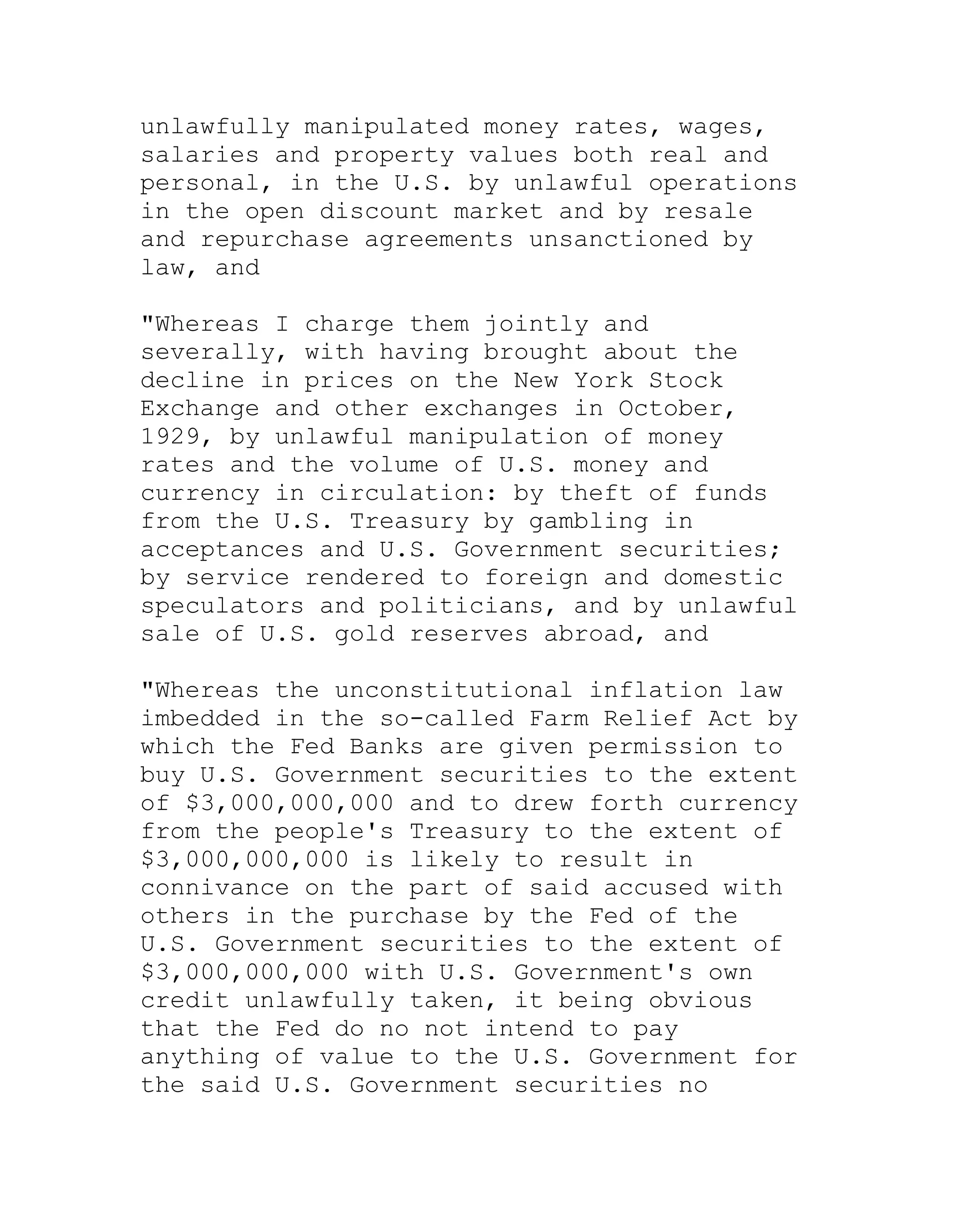unlawfully manipulated money rates, wages,
salaries and property values both real and
personal, in the U.S. by unlawful operations
in the open discount market and by resale
and repurchase agreements unsanctioned by
law, and

"Whereas I charge them jointly and
severally, with having brought about the
decline in prices on the New York Stock
Exchange and other exchanges in October,
1929, by unlawful manipulation of money
rates and the volume of U.S. money and
currency in circulation: by theft of funds
from the U.S. Treasury by gambling in
acceptances and U.S. Government securities;
by service rendered to foreign and domestic
speculators and politicians, and by unlawful
sale of U.S. gold reserves abroad, and

"Whereas the unconstitutional inflation law
imbedded in the so-called Farm Relief Act by
which the Fed Banks are given permission to
buy U.S. Government securities to the extent
of $3,000,000,000 and to drew forth currency
from the people's Treasury to the extent of
$3,000,000,000 is likely to result in
connivance on the part of said accused with
others in the purchase by the Fed of the
U.S. Government securities to the extent of
$3,000,000,000 with U.S. Government's own
credit unlawfully taken, it being obvious
that the Fed do no not intend to pay
anything of value to the U.S. Government for
the said U.S. Government securities no


     BACK
 