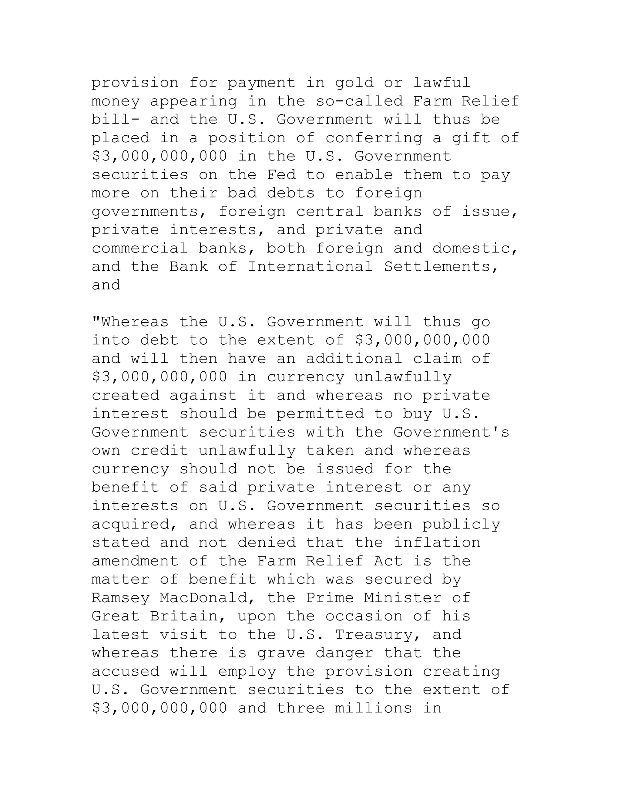 provision for payment in gold or lawful
money appearing in the so-called Farm Relief
bill- and the U.S. Government will thus be
placed in a position of conferring a gift of
$3,000,000,000 in the U.S. Government
securities on the Fed to enable them to pay
more on their bad debts to foreign
governments, foreign central banks of issue,
private interests, and private and
commercial banks, both foreign and domestic,
and the Bank of International Settlements,
and

"Whereas the U.S. Government will thus go
into debt to the extent of $3,000,000,000
and will then have an additional claim of
$3,000,000,000 in currency unlawfully
created against it and whereas no private
interest should be permitted to buy U.S.
Government securities with the Government's
own credit unlawfully taken and whereas
currency should not be issued for the
benefit of said private interest or any
interests on U.S. Government securities so
acquired, and whereas it has been publicly
stated and not denied that the inflation
amendment of the Farm Relief Act is the
matter of benefit which was secured by
Ramsey MacDonald, the Prime Minister of
Great Britain, upon the occasion of his
latest visit to the U.S. Treasury, and
whereas there is grave danger that the
accused will employ the provision creating
U.S. Government securities to the extent of
$3,000,000,000 and three millions in


     BACK
 
