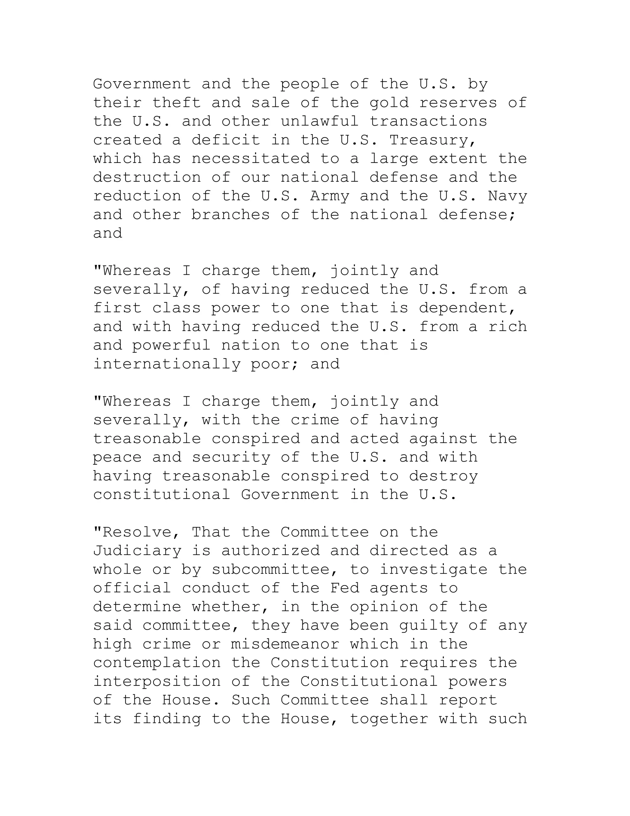 Government and the people of the U.S. by
their theft and sale of the gold reserves of
the U.S. and other unlawful transactions
created a deficit in the U.S. Treasury,
which has necessitated to a large extent the
destruction of our national defense and the
reduction of the U.S. Army and the U.S. Navy
and other branches of the national defense;
and

"Whereas I charge them, jointly and
severally, of having reduced the U.S. from a
first class power to one that is dependent,
and with having reduced the U.S. from a rich
and powerful nation to one that is
internationally poor; and

"Whereas I charge them, jointly and
severally, with the crime of having
treasonable conspired and acted against the
peace and security of the U.S. and with
having treasonable conspired to destroy
constitutional Government in the U.S.

"Resolve, That the Committee on the
Judiciary is authorized and directed as a
whole or by subcommittee, to investigate the
official conduct of the Fed agents to
determine whether, in the opinion of the
said committee, they have been guilty of any
high crime or misdemeanor which in the
contemplation the Constitution requires the
interposition of the Constitutional powers
of the House. Such Committee shall report
its finding to the House, together with such


     BACK
 