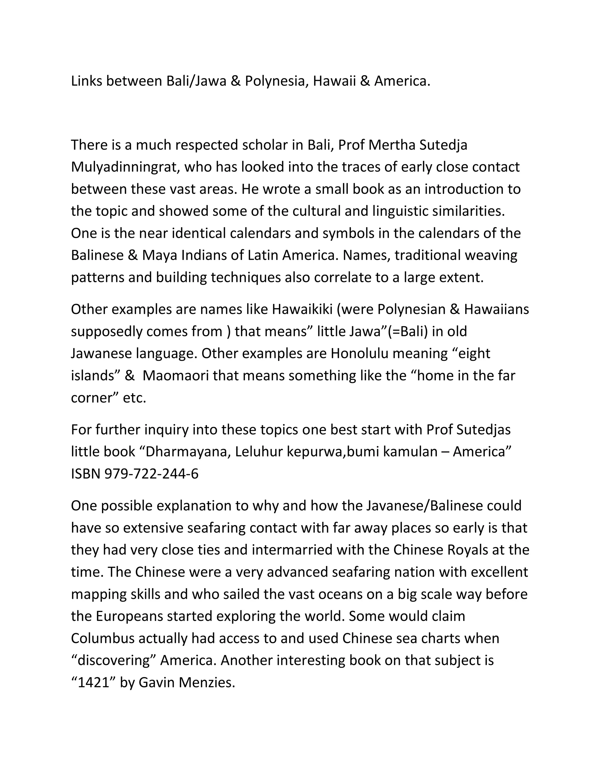 Links between Bali/Jawa & Polynesia, Hawaii & America.



There is a much respected scholar in Bali, Prof Mertha Sutedja
Mulyadinningrat, who has looked into the traces of early close contact
between these vast areas. He wrote a small book as an introduction to
the topic and showed some of the cultural and linguistic similarities.
One is the near identical calendars and symbols in the calendars of the
Balinese & Maya Indians of Latin America. Names, traditional weaving
patterns and building techniques also correlate to a large extent.

Other examples are names like Hawaikiki (were Polynesian & Hawaiians
supposedly comes from ) that means” little Jawa”(=Bali) in old
Jawanese language. Other examples are Honolulu meaning “eight
islands” & Maomaori that means something like the “home in the far
corner” etc.

For further inquiry into these topics one best start with Prof Sutedjas
little book “Dharmayana, Leluhur kepurwa,bumi kamulan – America”
ISBN 979-722-244-6

One possible explanation to why and how the Javanese/Balinese could
have so extensive seafaring contact with far away places so early is that
they had very close ties and intermarried with the Chinese Royals at the
time. The Chinese were a very advanced seafaring nation with excellent
mapping skills and who sailed the vast oceans on a big scale way before
the Europeans started exploring the world. Some would claim
Columbus actually had access to and used Chinese sea charts when
“discovering” America. Another interesting book on that subject is
“1421” by Gavin Menzies.

     CLICK HERE TO GO BACK TO PRESENTATION
 