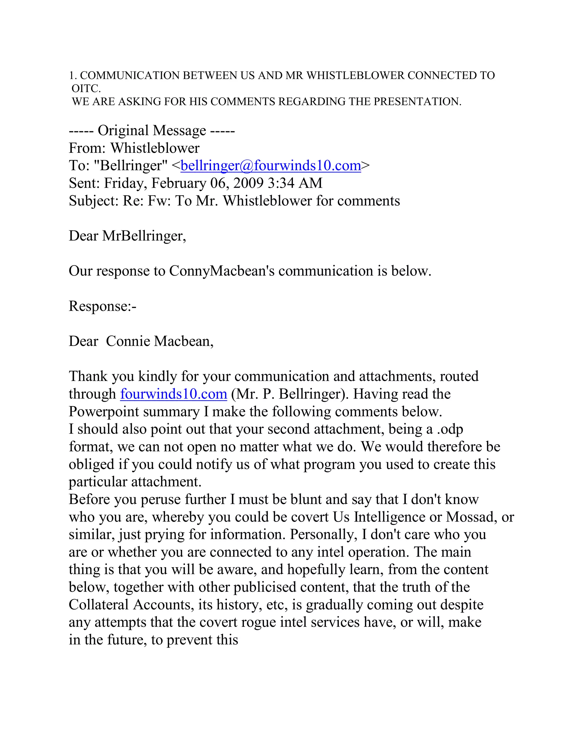 1.



----- Original Message -----
From: Whistleblower
To: "Bellringer" <bellringer@fourwinds10.com>
Sent: Friday, February 06, 2009 3:34 AM
Subject: Re: Fw: To Mr. Whistleblower for comments

Dear MrBellringer,

Our response to ConnyMacbean's communication is below.

Response:-

Dear Connie Macbean,

Thank you kindly for your communication and attachments, routed
through fourwinds10.com (Mr. P. Bellringer). Having read the
Powerpoint summary I make the following comments below.
I should also point out that your second attachment, being a .odp
format, we can not open no matter what we do. We would therefore be
obliged if you could notify us of what program you used to create this
particular attachment.
Before you peruse further I must be blunt and say that I don't know
who you are, whereby you could be covert Us Intelligence or Mossad, or
similar, just prying for information. Personally, I don't care who you
are or whether you are connected to any intel operation. The main
thing is that you will be aware, and hopefully learn, from the content
below, together with other publicised content, that the truth of the
Collateral Accounts, its history, etc, is gradually coming out despite
any attempts that the covert rogue intel services have, or will, make
in the future, to prevent this




     BACK
 