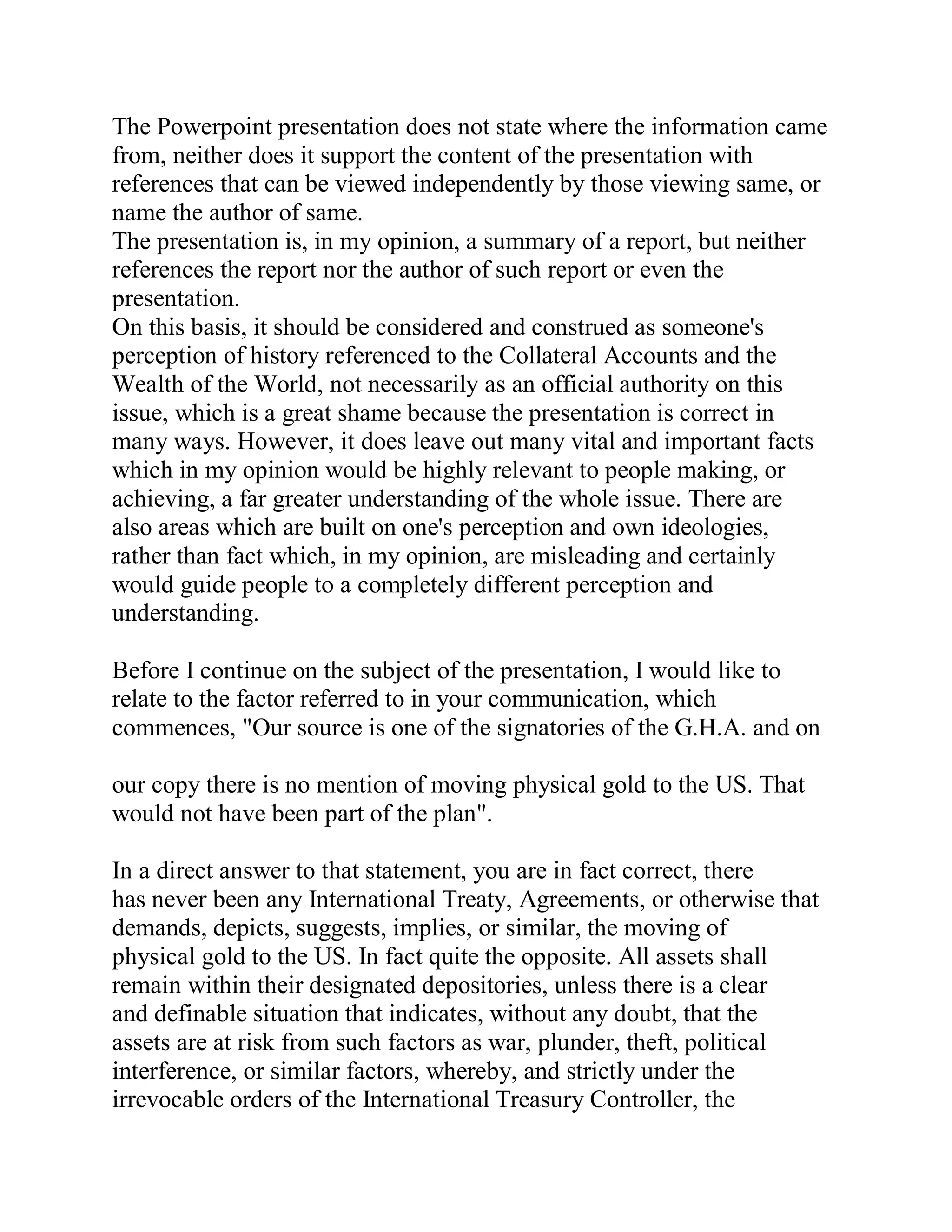 The Powerpoint presentation does not state where the information came
from, neither does it support the content of the presentation with
references that can be viewed independently by those viewing same, or
name the author of same.
The presentation is, in my opinion, a summary of a report, but neither
references the report nor the author of such report or even the
presentation.
On this basis, it should be considered and construed as someone's
perception of history referenced to the Collateral Accounts and the
Wealth of the World, not necessarily as an official authority on this
issue, which is a great shame because the presentation is correct in
many ways. However, it does leave out many vital and important facts
which in my opinion would be highly relevant to people making, or
achieving, a far greater understanding of the whole issue. There are
also areas which are built on one's perception and own ideologies,
rather than fact which, in my opinion, are misleading and certainly
would guide people to a completely different perception and
understanding.

Before I continue on the subject of the presentation, I would like to
relate to the factor referred to in your communication, which
commences, "Our source is one of the signatories of the G.H.A. and on

our copy there is no mention of moving physical gold to the US. That
would not have been part of the plan".

In a direct answer to that statement, you are in fact correct, there
has never been any International Treaty, Agreements, or otherwise that
demands, depicts, suggests, implies, or similar, the moving of
physical gold to the US. In fact quite the opposite. All assets shall
remain within their designated depositories, unless there is a clear
and definable situation that indicates, without any doubt, that the
assets are at risk from such factors as war, plunder, theft, political
interference, or similar factors, whereby, and strictly under the
irrevocable orders of the International Treasury Controller, the


  BACK
 