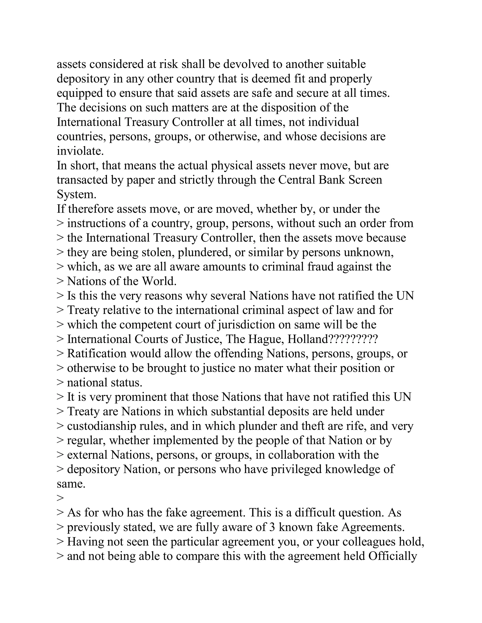 assets considered at risk shall be devolved to another suitable
depository in any other country that is deemed fit and properly
equipped to ensure that said assets are safe and secure at all times.
The decisions on such matters are at the disposition of the
International Treasury Controller at all times, not individual
countries, persons, groups, or otherwise, and whose decisions are
inviolate.
In short, that means the actual physical assets never move, but are
transacted by paper and strictly through the Central Bank Screen
System.
If therefore assets move, or are moved, whether by, or under the
> instructions of a country, group, persons, without such an order from
> the International Treasury Controller, then the assets move because
> they are being stolen, plundered, or similar by persons unknown,
> which, as we are all aware amounts to criminal fraud against the
> Nations of the World.
> Is this the very reasons why several Nations have not ratified the UN
> Treaty relative to the international criminal aspect of law and for
> which the competent court of jurisdiction on same will be the
> International Courts of Justice, The Hague, Holland?????????
> Ratification would allow the offending Nations, persons, groups, or
> otherwise to be brought to justice no mater what their position or
> national status.
> It is very prominent that those Nations that have not ratified this UN
> Treaty are Nations in which substantial deposits are held under
> custodianship rules, and in which plunder and theft are rife, and very
> regular, whether implemented by the people of that Nation or by
> external Nations, persons, or groups, in collaboration with the
> depository Nation, or persons who have privileged knowledge of
same.
>
> As for who has the fake agreement. This is a difficult question. As
> previously stated, we are fully aware of 3 known fake Agreements.
> Having not seen the particular agreement you, or your colleagues hold,
> and not being able to compare this with the agreement held Officially


  BACK
 