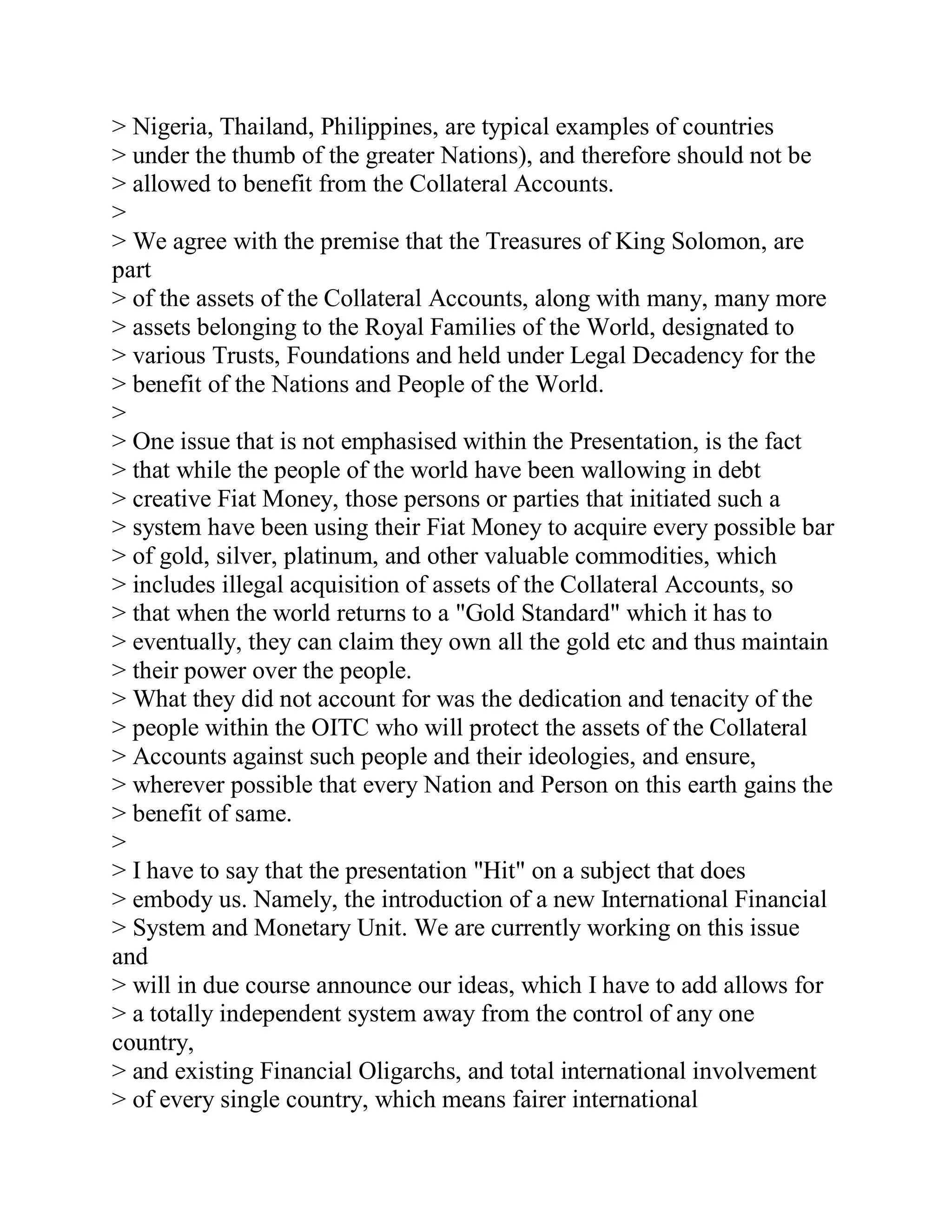 > Nigeria, Thailand, Philippines, are typical examples of countries
> under the thumb of the greater Nations), and therefore should not be
> allowed to benefit from the Collateral Accounts.
>
> We agree with the premise that the Treasures of King Solomon, are
part
> of the assets of the Collateral Accounts, along with many, many more
> assets belonging to the Royal Families of the World, designated to
> various Trusts, Foundations and held under Legal Decadency for the
> benefit of the Nations and People of the World.
>
> One issue that is not emphasised within the Presentation, is the fact
> that while the people of the world have been wallowing in debt
> creative Fiat Money, those persons or parties that initiated such a
> system have been using their Fiat Money to acquire every possible bar
> of gold, silver, platinum, and other valuable commodities, which
> includes illegal acquisition of assets of the Collateral Accounts, so
> that when the world returns to a "Gold Standard" which it has to
> eventually, they can claim they own all the gold etc and thus maintain
> their power over the people.
> What they did not account for was the dedication and tenacity of the
> people within the OITC who will protect the assets of the Collateral
> Accounts against such people and their ideologies, and ensure,
> wherever possible that every Nation and Person on this earth gains the
> benefit of same.
>
> I have to say that the presentation "Hit" on a subject that does
> embody us. Namely, the introduction of a new International Financial
> System and Monetary Unit. We are currently working on this issue
and
> will in due course announce our ideas, which I have to add allows for
> a totally independent system away from the control of any one
country,
> and existing Financial Oligarchs, and total international involvement
> of every single country, which means fairer international


  BACK
 