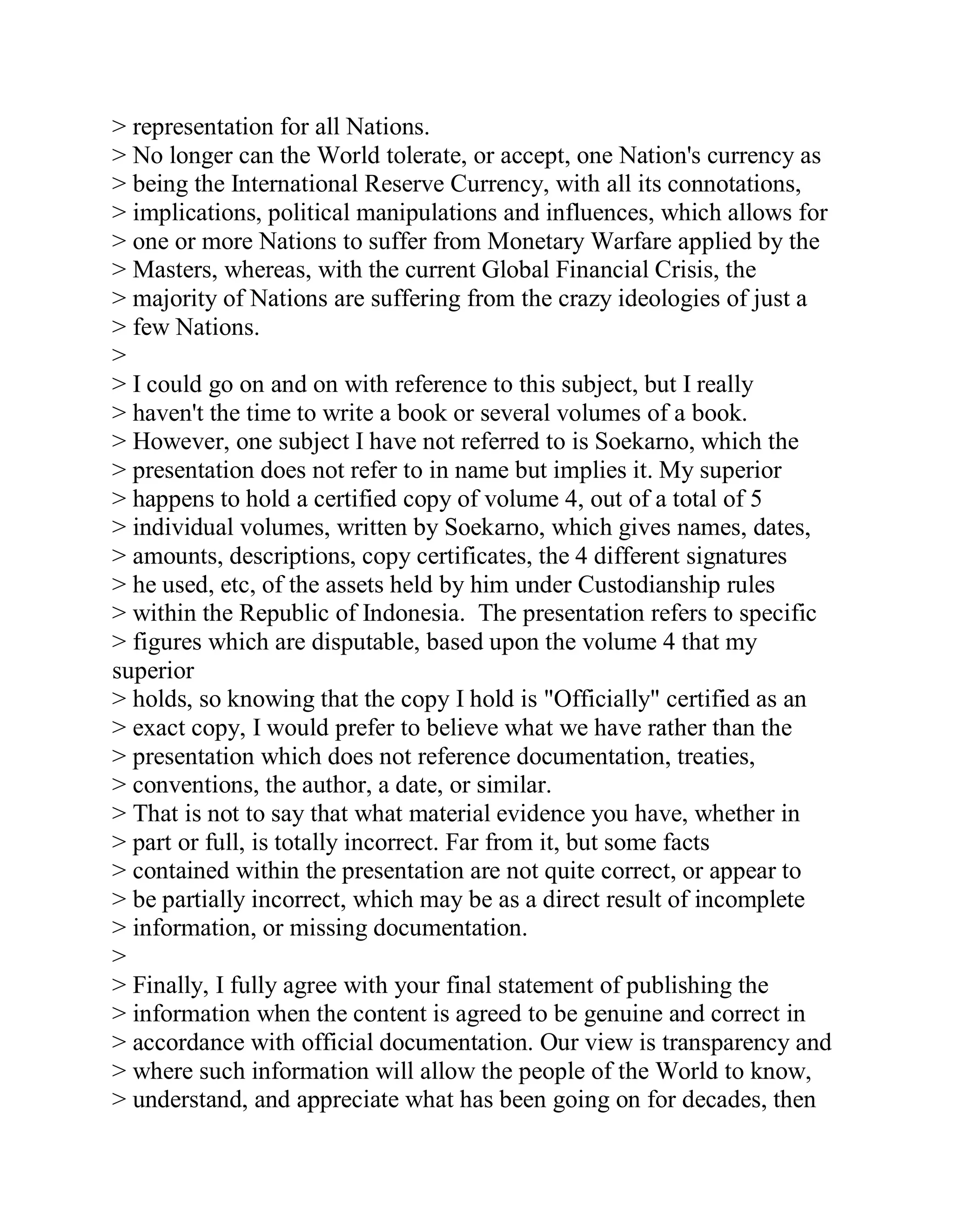 > representation for all Nations.
> No longer can the World tolerate, or accept, one Nation's currency as
> being the International Reserve Currency, with all its connotations,
> implications, political manipulations and influences, which allows for
> one or more Nations to suffer from Monetary Warfare applied by the
> Masters, whereas, with the current Global Financial Crisis, the
> majority of Nations are suffering from the crazy ideologies of just a
> few Nations.
>
> I could go on and on with reference to this subject, but I really
> haven't the time to write a book or several volumes of a book.
> However, one subject I have not referred to is Soekarno, which the
> presentation does not refer to in name but implies it. My superior
> happens to hold a certified copy of volume 4, out of a total of 5
> individual volumes, written by Soekarno, which gives names, dates,
> amounts, descriptions, copy certificates, the 4 different signatures
> he used, etc, of the assets held by him under Custodianship rules
> within the Republic of Indonesia. The presentation refers to specific
> figures which are disputable, based upon the volume 4 that my
superior
> holds, so knowing that the copy I hold is "Officially" certified as an
> exact copy, I would prefer to believe what we have rather than the
> presentation which does not reference documentation, treaties,
> conventions, the author, a date, or similar.
> That is not to say that what material evidence you have, whether in
> part or full, is totally incorrect. Far from it, but some facts
> contained within the presentation are not quite correct, or appear to
> be partially incorrect, which may be as a direct result of incomplete
> information, or missing documentation.
>
> Finally, I fully agree with your final statement of publishing the
> information when the content is agreed to be genuine and correct in
> accordance with official documentation. Our view is transparency and
> where such information will allow the people of the World to know,
> understand, and appreciate what has been going on for decades, then


  BACK
 