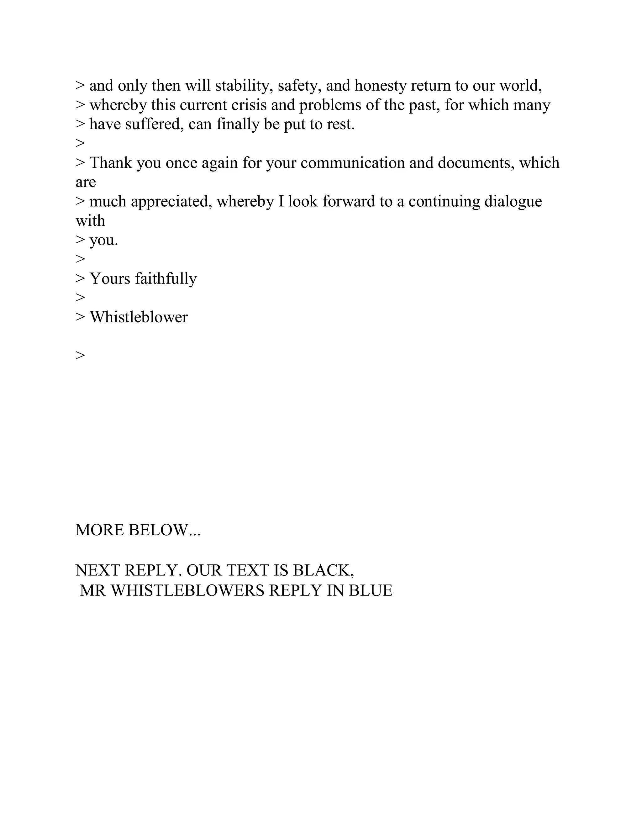 > and only then will stability, safety, and honesty return to our world,
> whereby this current crisis and problems of the past, for which many
> have suffered, can finally be put to rest.
>
> Thank you once again for your communication and documents, which
are
> much appreciated, whereby I look forward to a continuing dialogue
with
> you.
>
> Yours faithfully
>
> Whistleblower

>
 
