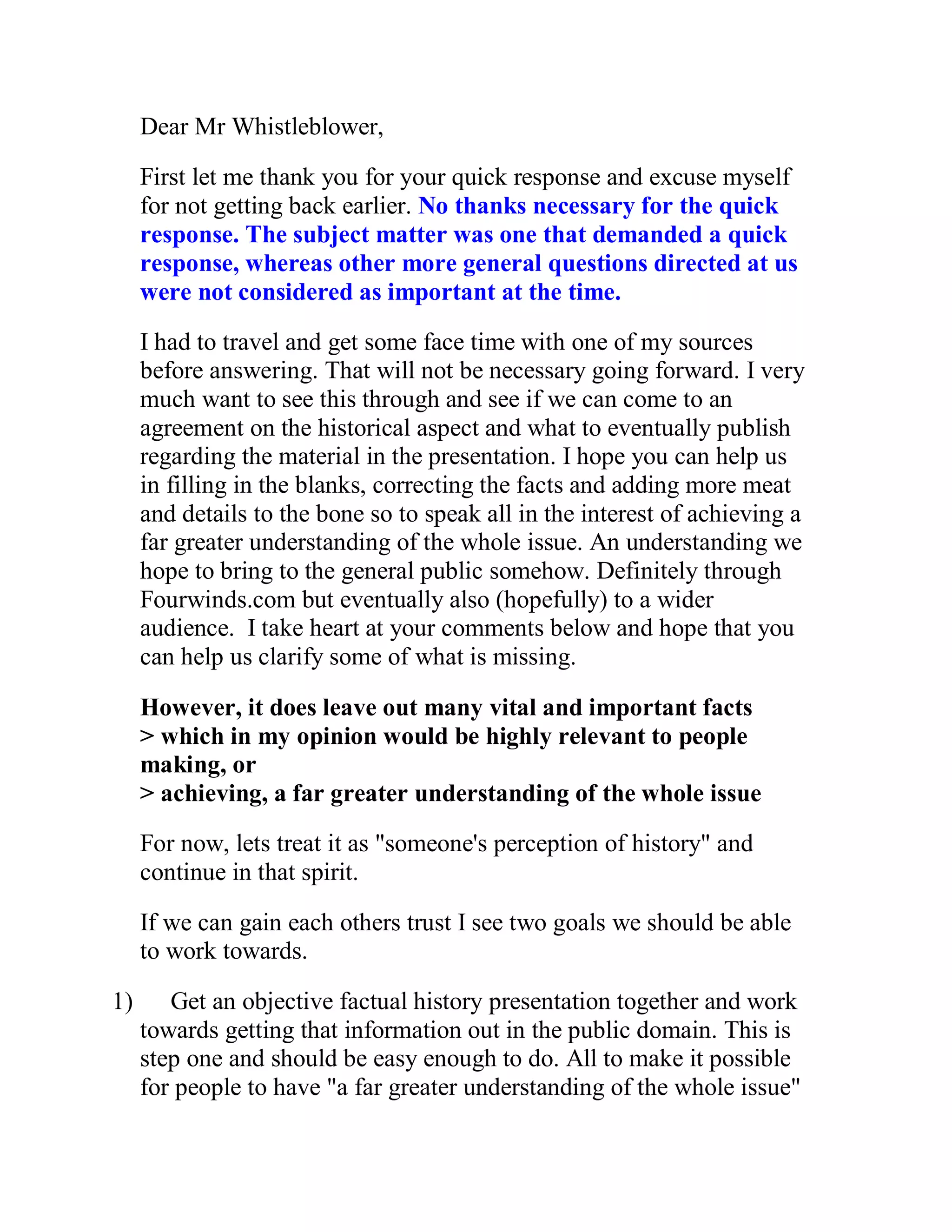 Dear Mr Whistleblower,

     First let me thank you for your quick response and excuse myself
     for not getting back earlier. No thanks necessary for the quick
     response. The subject matter was one that demanded a quick
     response, whereas other more general questions directed at us
     were not considered as important at the time.
     I had to travel and get some face time with one of my sources
     before answering. That will not be necessary going forward. I very
     much want to see this through and see if we can come to an
     agreement on the historical aspect and what to eventually publish
     regarding the material in the presentation. I hope you can help us
     in filling in the blanks, correcting the facts and adding more meat
     and details to the bone so to speak all in the interest of achieving a
     far greater understanding of the whole issue. An understanding we
     hope to bring to the general public somehow. Definitely through
     Fourwinds.com but eventually also (hopefully) to a wider
     audience. I take heart at your comments below and hope that you
     can help us clarify some of what is missing.

     However, it does leave out many vital and important facts
     > which in my opinion would be highly relevant to people
     making, or
     > achieving, a far greater understanding of the whole issue
     For now, lets treat it as "someone's perception of history" and
     continue in that spirit.

     If we can gain each others trust I see two goals we should be able
     to work towards.

1)      Get an objective factual history presentation together and work
     towards getting that information out in the public domain. This is
     step one and should be easy enough to do. All to make it possible
     for people to have "a far greater understanding of the whole issue"


       BACK
 