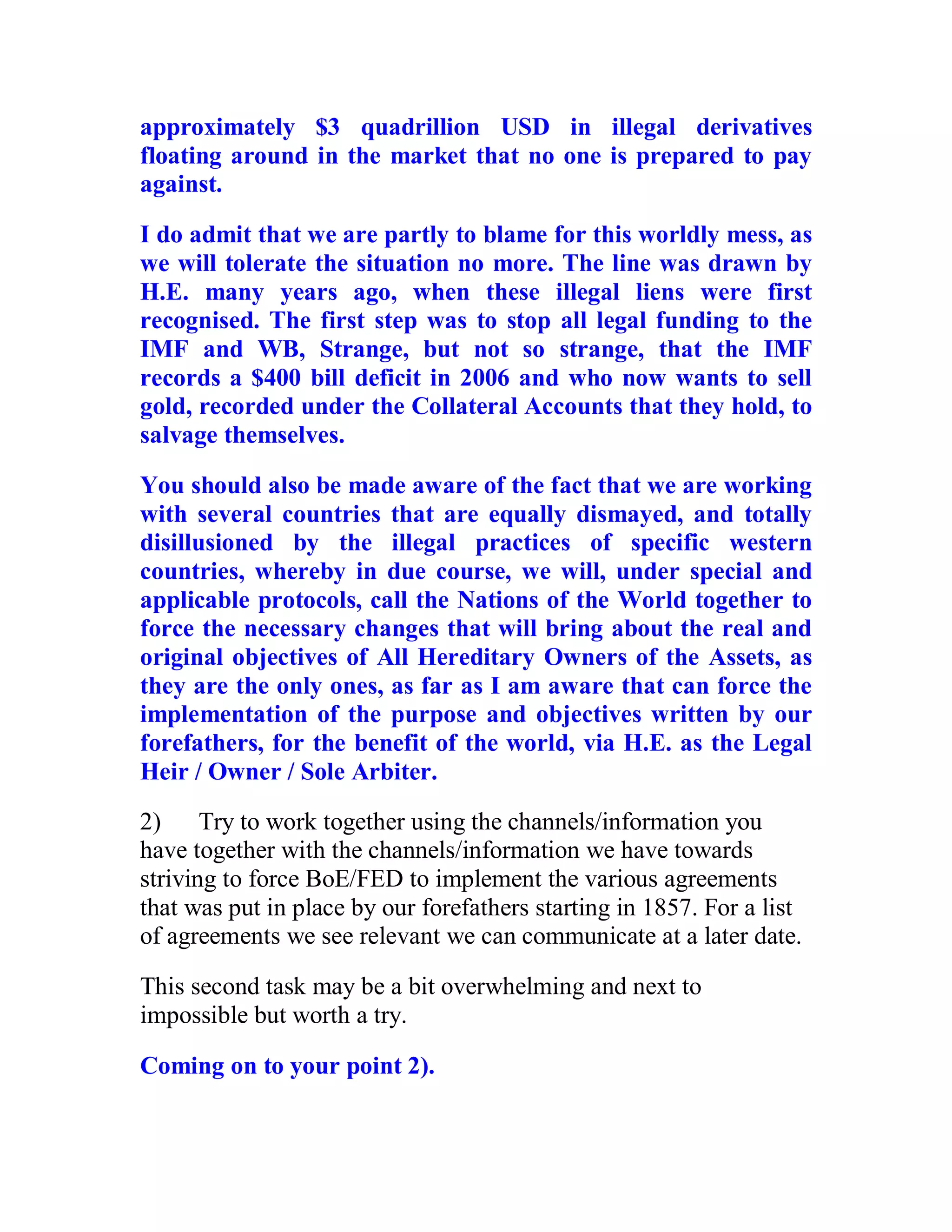 approximately $3 quadrillion USD in illegal derivatives
floating around in the market that no one is prepared to pay
against.

I do admit that we are partly to blame for this worldly mess, as
we will tolerate the situation no more. The line was drawn by
H.E. many years ago, when these illegal liens were first
recognised. The first step was to stop all legal funding to the
IMF and WB, Strange, but not so strange, that the IMF
records a $400 bill deficit in 2006 and who now wants to sell
gold, recorded under the Collateral Accounts that they hold, to
salvage themselves.

You should also be made aware of the fact that we are working
with several countries that are equally dismayed, and totally
disillusioned by the illegal practices of specific western
countries, whereby in due course, we will, under special and
applicable protocols, call the Nations of the World together to
force the necessary changes that will bring about the real and
original objectives of All Hereditary Owners of the Assets, as
they are the only ones, as far as I am aware that can force the
implementation of the purpose and objectives written by our
forefathers, for the benefit of the world, via H.E. as the Legal
Heir / Owner / Sole Arbiter.
2)     Try to work together using the channels/information you
have together with the channels/information we have towards
striving to force BoE/FED to implement the various agreements
that was put in place by our forefathers starting in 1857. For a list
of agreements we see relevant we can communicate at a later date.

This second task may be a bit overwhelming and next to
impossible but worth a try.

Coming on to your point 2).


  BACK
 