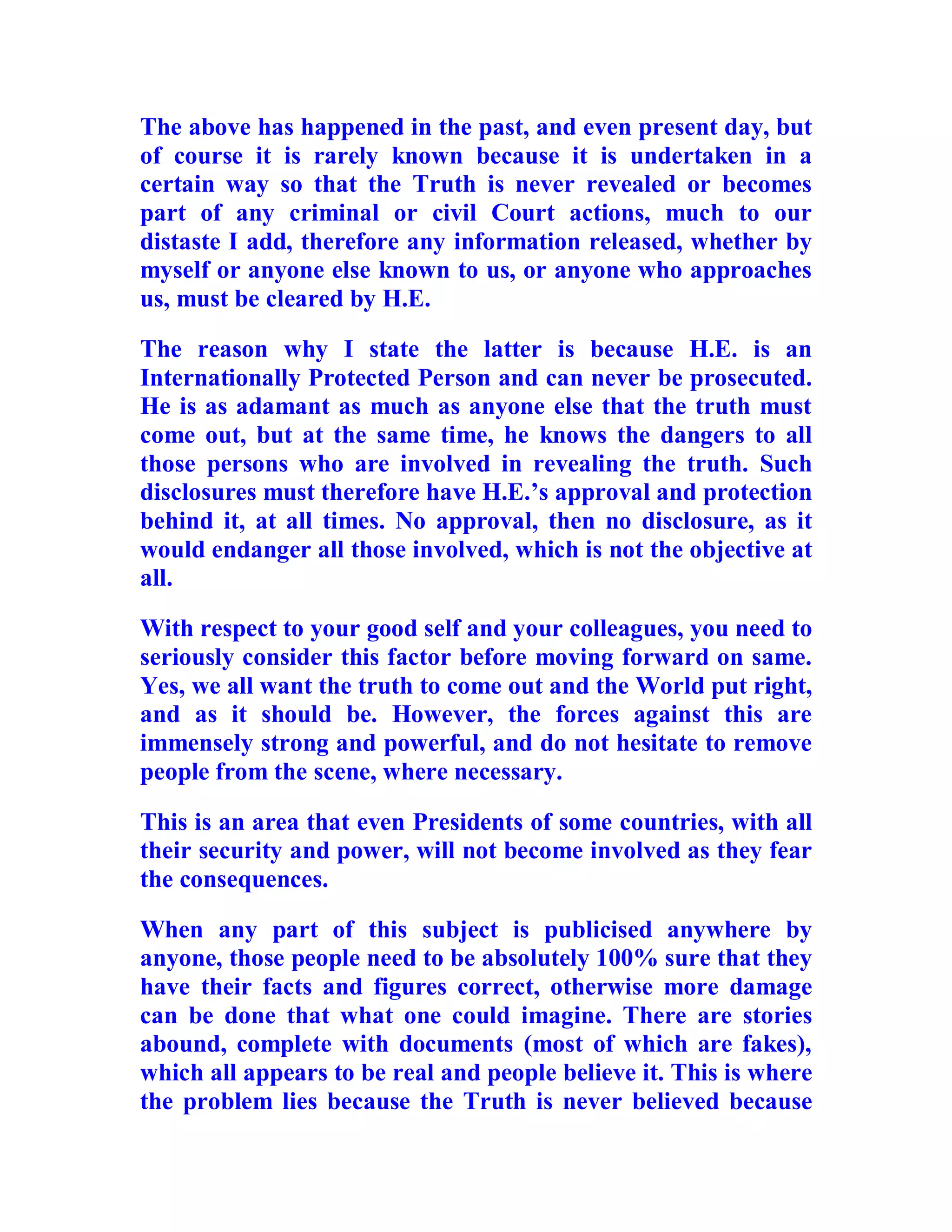 The above has happened in the past, and even present day, but
of course it is rarely known because it is undertaken in a
certain way so that the Truth is never revealed or becomes
part of any criminal or civil Court actions, much to our
distaste I add, therefore any information released, whether by
myself or anyone else known to us, or anyone who approaches
us, must be cleared by H.E.

The reason why I state the latter is because H.E. is an
Internationally Protected Person and can never be prosecuted.
He is as adamant as much as anyone else that the truth must
come out, but at the same time, he knows the dangers to all
those persons who are involved in revealing the truth. Such
disclosures must therefore have H.E.’s approval and protection
behind it, at all times. No approval, then no disclosure, as it
would endanger all those involved, which is not the objective at
all.

With respect to your good self and your colleagues, you need to
seriously consider this factor before moving forward on same.
Yes, we all want the truth to come out and the World put right,
and as it should be. However, the forces against this are
immensely strong and powerful, and do not hesitate to remove
people from the scene, where necessary.

This is an area that even Presidents of some countries, with all
their security and power, will not become involved as they fear
the consequences.

When any part of this subject is publicised anywhere by
anyone, those people need to be absolutely 100% sure that they
have their facts and figures correct, otherwise more damage
can be done that what one could imagine. There are stories
abound, complete with documents (most of which are fakes),
which all appears to be real and people believe it. This is where
the problem lies because the Truth is never believed because

  BACK
 