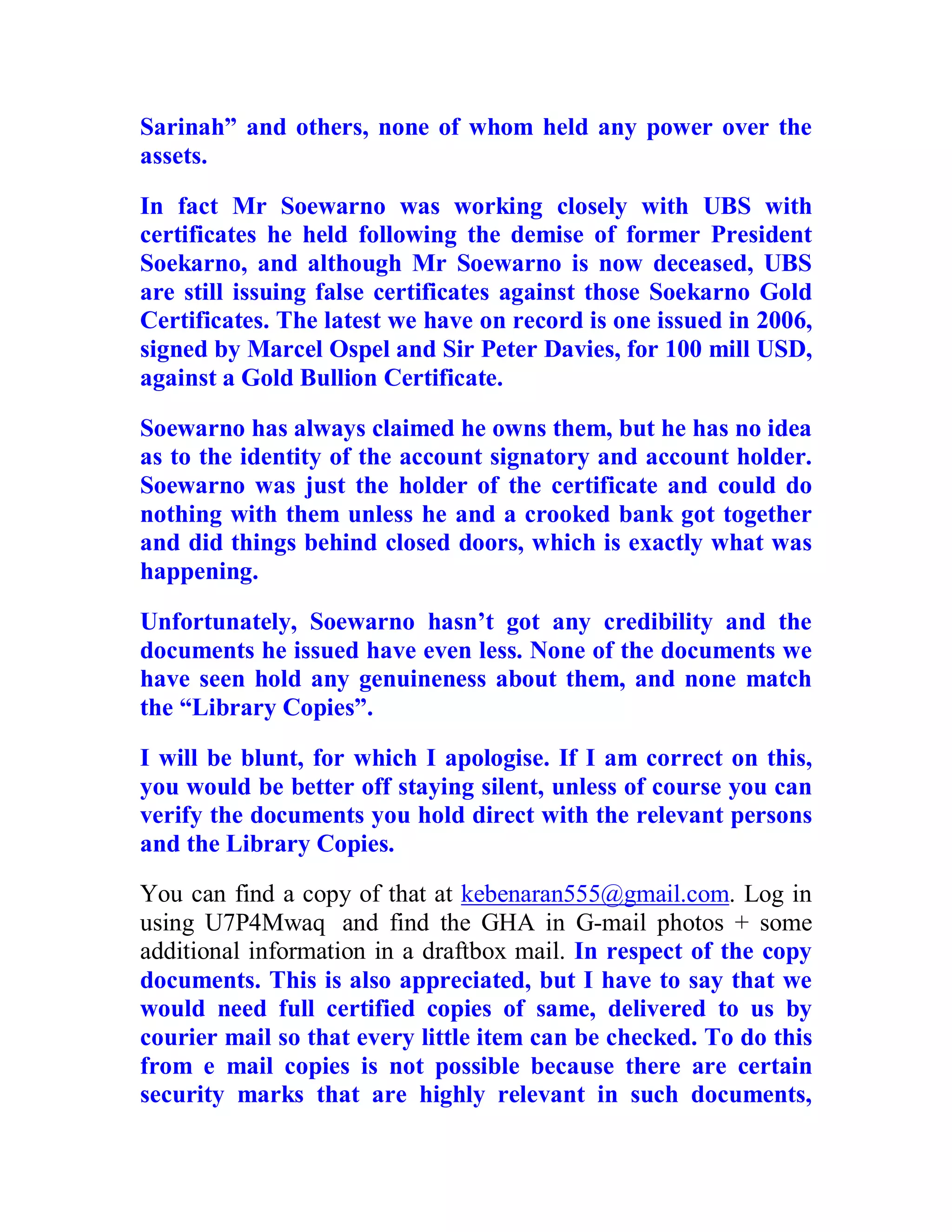 Sarinah” and others, none of whom held any power over the
assets.

In fact Mr Soewarno was working closely with UBS with
certificates he held following the demise of former President
Soekarno, and although Mr Soewarno is now deceased, UBS
are still issuing false certificates against those Soekarno Gold
Certificates. The latest we have on record is one issued in 2006,
signed by Marcel Ospel and Sir Peter Davies, for 100 mill USD,
against a Gold Bullion Certificate.

Soewarno has always claimed he owns them, but he has no idea
as to the identity of the account signatory and account holder.
Soewarno was just the holder of the certificate and could do
nothing with them unless he and a crooked bank got together
and did things behind closed doors, which is exactly what was
happening.

Unfortunately, Soewarno hasn’t got any credibility and the
documents he issued have even less. None of the documents we
have seen hold any genuineness about them, and none match
the “Library Copies”.

I will be blunt, for which I apologise. If I am correct on this,
you would be better off staying silent, unless of course you can
verify the documents you hold direct with the relevant persons
and the Library Copies.
You can find a copy of that at kebenaran555@gmail.com. Log in
using U7P4Mwaq and find the GHA in G-mail photos + some
additional information in a draftbox mail. In respect of the copy
documents. This is also appreciated, but I have to say that we
would need full certified copies of same, delivered to us by
courier mail so that every little item can be checked. To do this
from e mail copies is not possible because there are certain
security marks that are highly relevant in such documents,

  BACK
 
