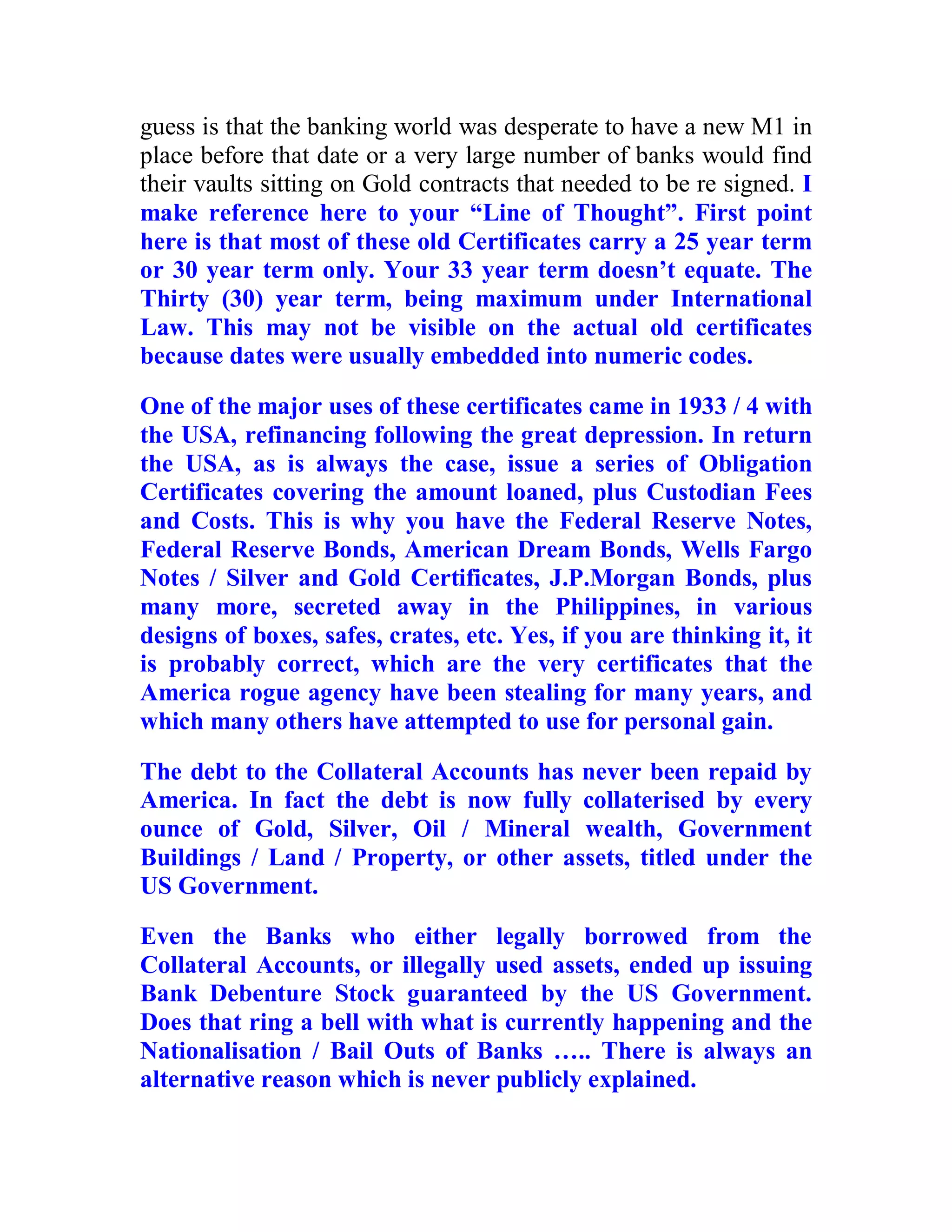 guess is that the banking world was desperate to have a new M1 in
place before that date or a very large number of banks would find
their vaults sitting on Gold contracts that needed to be re signed. I
make reference here to your “Line of Thought”. First point
here is that most of these old Certificates carry a 25 year term
or 30 year term only. Your 33 year term doesn’t equate. The
Thirty (30) year term, being maximum under International
Law. This may not be visible on the actual old certificates
because dates were usually embedded into numeric codes.

One of the major uses of these certificates came in 1933 / 4 with
the USA, refinancing following the great depression. In return
the USA, as is always the case, issue a series of Obligation
Certificates covering the amount loaned, plus Custodian Fees
and Costs. This is why you have the Federal Reserve Notes,
Federal Reserve Bonds, American Dream Bonds, Wells Fargo
Notes / Silver and Gold Certificates, J.P.Morgan Bonds, plus
many more, secreted away in the Philippines, in various
designs of boxes, safes, crates, etc. Yes, if you are thinking it, it
is probably correct, which are the very certificates that the
America rogue agency have been stealing for many years, and
which many others have attempted to use for personal gain.

The debt to the Collateral Accounts has never been repaid by
America. In fact the debt is now fully collaterised by every
ounce of Gold, Silver, Oil / Mineral wealth, Government
Buildings / Land / Property, or other assets, titled under the
US Government.

Even the Banks who either legally borrowed from the
Collateral Accounts, or illegally used assets, ended up issuing
Bank Debenture Stock guaranteed by the US Government.
Does that ring a bell with what is currently happening and the
Nationalisation / Bail Outs of Banks ….. There is always an
alternative reason which is never publicly explained.


  BACK
 