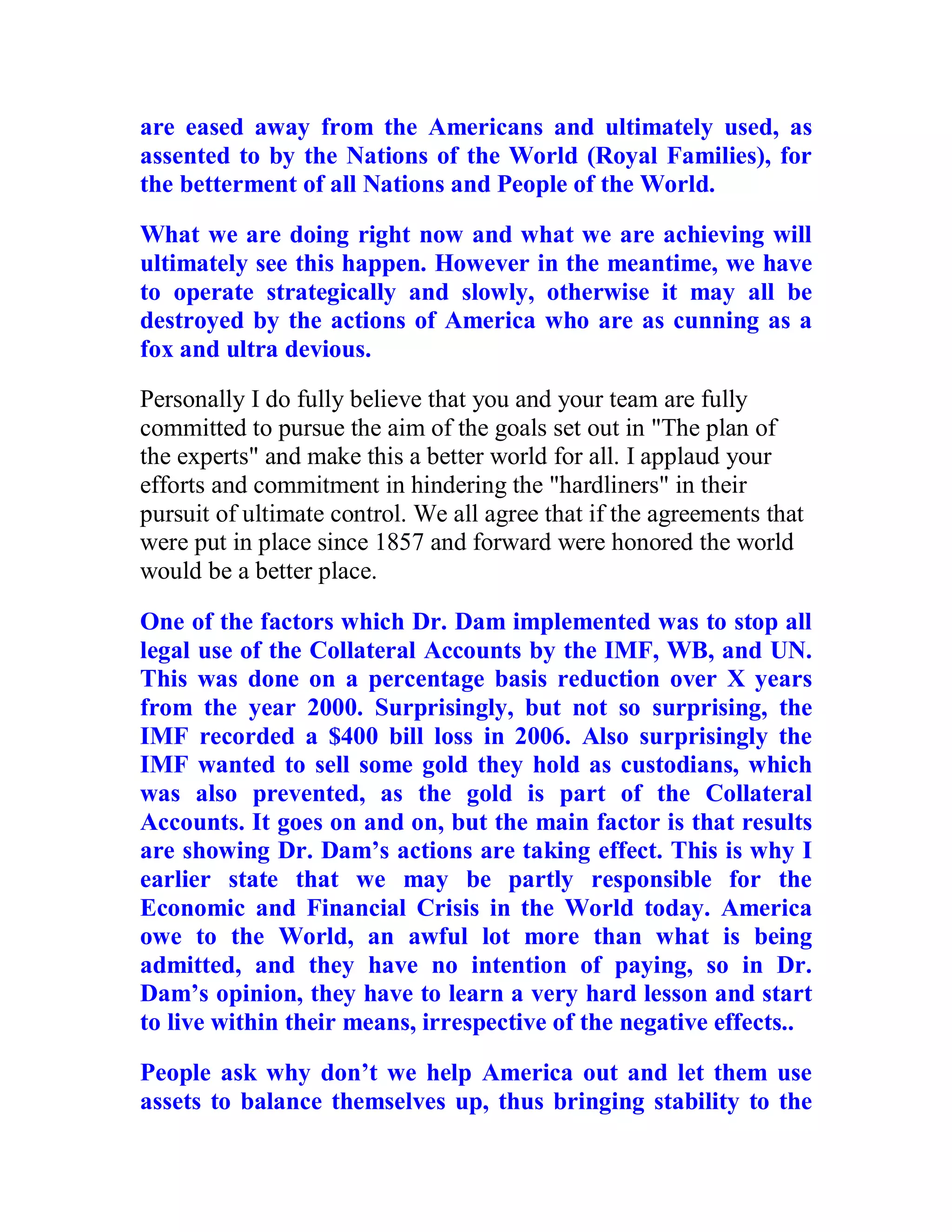 are eased away from the Americans and ultimately used, as
assented to by the Nations of the World (Royal Families), for
the betterment of all Nations and People of the World.

What we are doing right now and what we are achieving will
ultimately see this happen. However in the meantime, we have
to operate strategically and slowly, otherwise it may all be
destroyed by the actions of America who are as cunning as a
fox and ultra devious.
Personally I do fully believe that you and your team are fully
committed to pursue the aim of the goals set out in "The plan of
the experts" and make this a better world for all. I applaud your
efforts and commitment in hindering the "hardliners" in their
pursuit of ultimate control. We all agree that if the agreements that
were put in place since 1857 and forward were honored the world
would be a better place.

One of the factors which Dr. Dam implemented was to stop all
legal use of the Collateral Accounts by the IMF, WB, and UN.
This was done on a percentage basis reduction over X years
from the year 2000. Surprisingly, but not so surprising, the
IMF recorded a $400 bill loss in 2006. Also surprisingly the
IMF wanted to sell some gold they hold as custodians, which
was also prevented, as the gold is part of the Collateral
Accounts. It goes on and on, but the main factor is that results
are showing Dr. Dam’s actions are taking effect. This is why I
earlier state that we may be partly responsible for the
Economic and Financial Crisis in the World today. America
owe to the World, an awful lot more than what is being
admitted, and they have no intention of paying, so in Dr.
Dam’s opinion, they have to learn a very hard lesson and start
to live within their means, irrespective of the negative effects..

People ask why don’t we help America out and let them use
assets to balance themselves up, thus bringing stability to the

  BACK
 