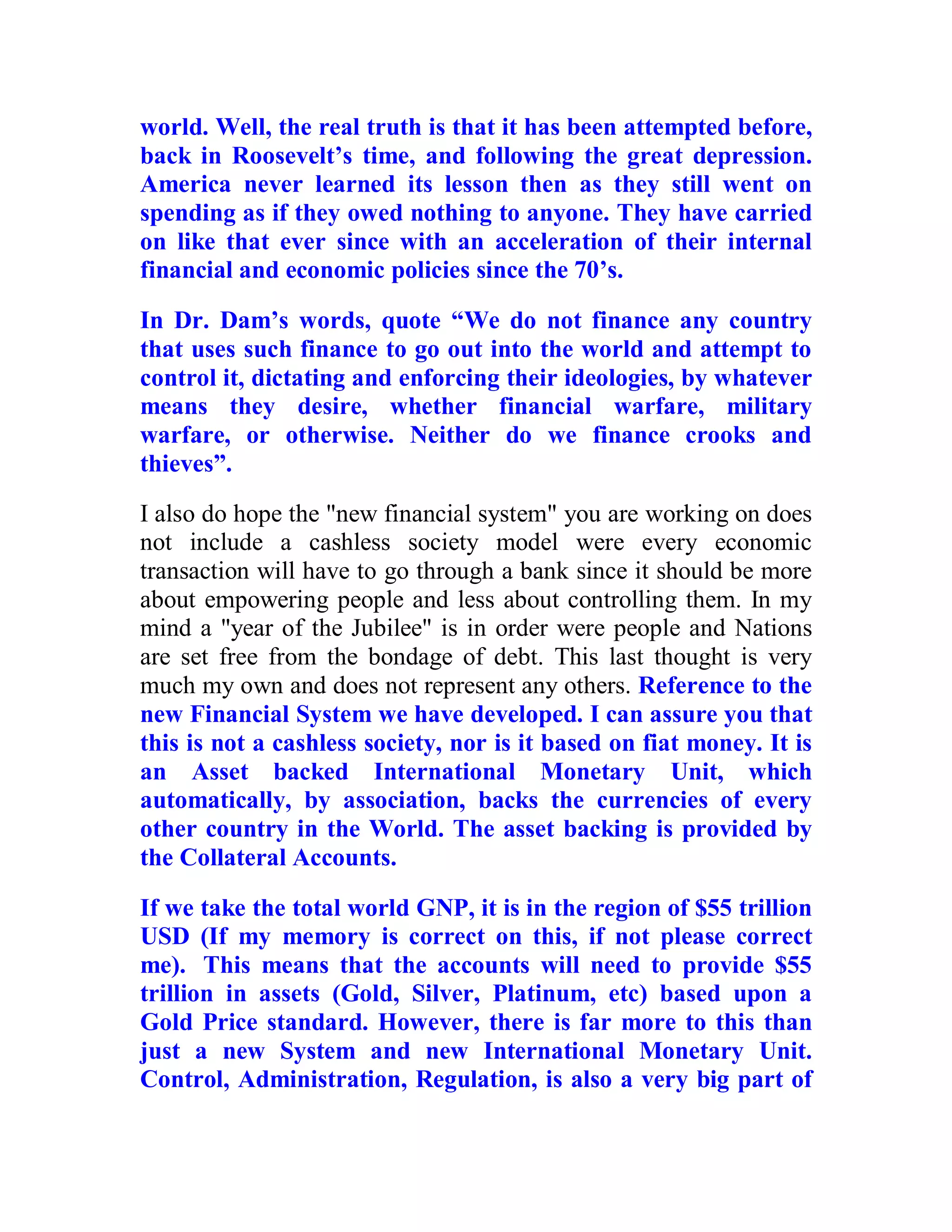 world. Well, the real truth is that it has been attempted before,
back in Roosevelt’s time, and following the great depression.
America never learned its lesson then as they still went on
spending as if they owed nothing to anyone. They have carried
on like that ever since with an acceleration of their internal
financial and economic policies since the 70’s.

In Dr. Dam’s words, quote “We do not finance any country
that uses such finance to go out into the world and attempt to
control it, dictating and enforcing their ideologies, by whatever
means they desire, whether financial warfare, military
warfare, or otherwise. Neither do we finance crooks and
thieves”.
I also do hope the "new financial system" you are working on does
not include a cashless society model were every economic
transaction will have to go through a bank since it should be more
about empowering people and less about controlling them. In my
mind a "year of the Jubilee" is in order were people and Nations
are set free from the bondage of debt. This last thought is very
much my own and does not represent any others. Reference to the
new Financial System we have developed. I can assure you that
this is not a cashless society, nor is it based on fiat money. It is
an Asset backed International Monetary Unit, which
automatically, by association, backs the currencies of every
other country in the World. The asset backing is provided by
the Collateral Accounts.

If we take the total world GNP, it is in the region of $55 trillion
USD (If my memory is correct on this, if not please correct
me). This means that the accounts will need to provide $55
trillion in assets (Gold, Silver, Platinum, etc) based upon a
Gold Price standard. However, there is far more to this than
just a new System and new International Monetary Unit.
Control, Administration, Regulation, is also a very big part of


  BACK
 