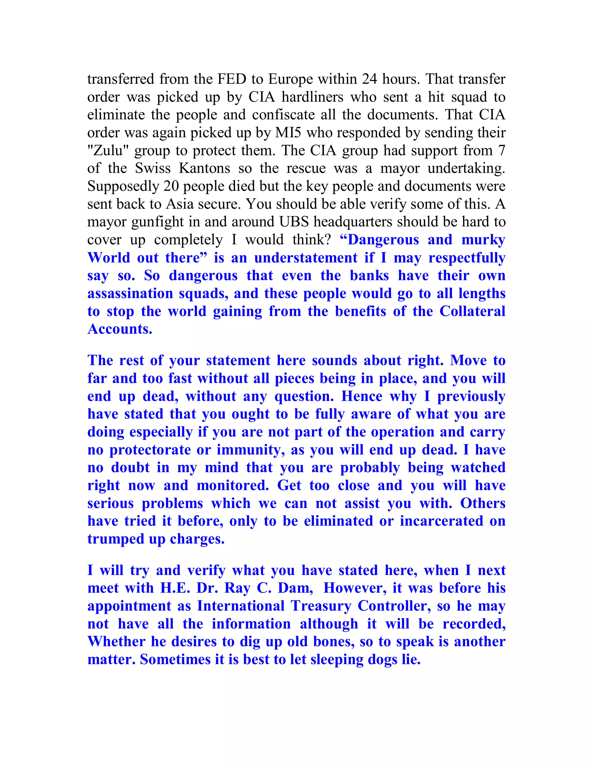 transferred from the FED to Europe within 24 hours. That transfer
order was picked up by CIA hardliners who sent a hit squad to
eliminate the people and confiscate all the documents. That CIA
order was again picked up by MI5 who responded by sending their
"Zulu" group to protect them. The CIA group had support from 7
of the Swiss Kantons so the rescue was a mayor undertaking.
Supposedly 20 people died but the key people and documents were
sent back to Asia secure. You should be able verify some of this. A
mayor gunfight in and around UBS headquarters should be hard to
cover up completely I would think? “Dangerous and murky
World out there” is an understatement if I may respectfully
say so. So dangerous that even the banks have their own
assassination squads, and these people would go to all lengths
to stop the world gaining from the benefits of the Collateral
Accounts.

The rest of your statement here sounds about right. Move to
far and too fast without all pieces being in place, and you will
end up dead, without any question. Hence why I previously
have stated that you ought to be fully aware of what you are
doing especially if you are not part of the operation and carry
no protectorate or immunity, as you will end up dead. I have
no doubt in my mind that you are probably being watched
right now and monitored. Get too close and you will have
serious problems which we can not assist you with. Others
have tried it before, only to be eliminated or incarcerated on
trumped up charges.

I will try and verify what you have stated here, when I next
meet with H.E. Dr. Ray C. Dam, However, it was before his
appointment as International Treasury Controller, so he may
not have all the information although it will be recorded,
Whether he desires to dig up old bones, so to speak is another
matter. Sometimes it is best to let sleeping dogs lie.



  BACK
 