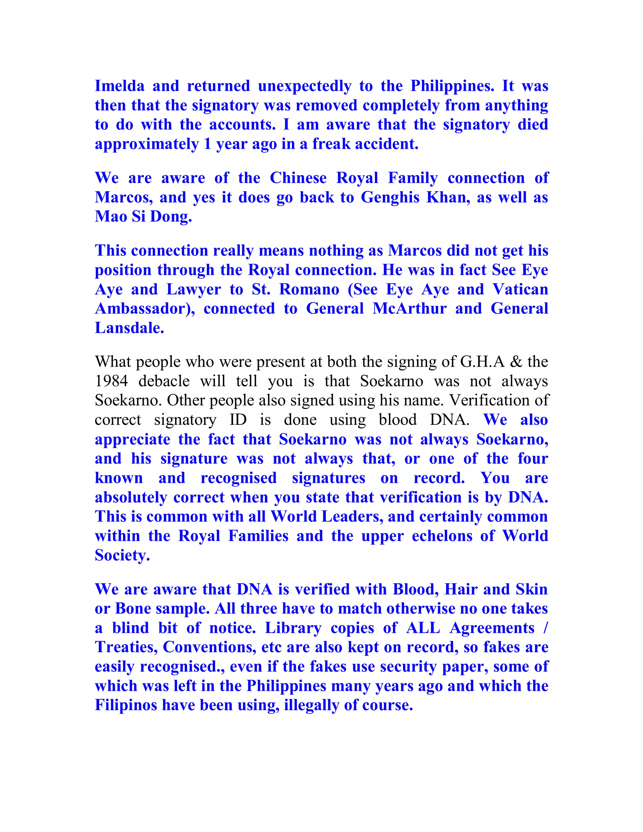Imelda and returned unexpectedly to the Philippines. It was
then that the signatory was removed completely from anything
to do with the accounts. I am aware that the signatory died
approximately 1 year ago in a freak accident.

We are aware of the Chinese Royal Family connection of
Marcos, and yes it does go back to Genghis Khan, as well as
Mao Si Dong.

This connection really means nothing as Marcos did not get his
position through the Royal connection. He was in fact See Eye
Aye and Lawyer to St. Romano (See Eye Aye and Vatican
Ambassador), connected to General McArthur and General
Lansdale.
What people who were present at both the signing of G.H.A & the
1984 debacle will tell you is that Soekarno was not always
Soekarno. Other people also signed using his name. Verification of
correct signatory ID is done using blood DNA. We also
appreciate the fact that Soekarno was not always Soekarno,
and his signature was not always that, or one of the four
known and recognised signatures on record. You are
absolutely correct when you state that verification is by DNA.
This is common with all World Leaders, and certainly common
within the Royal Families and the upper echelons of World
Society.

We are aware that DNA is verified with Blood, Hair and Skin
or Bone sample. All three have to match otherwise no one takes
a blind bit of notice. Library copies of ALL Agreements /
Treaties, Conventions, etc are also kept on record, so fakes are
easily recognised., even if the fakes use security paper, some of
which was left in the Philippines many years ago and which the
Filipinos have been using, illegally of course.



  BACK
 