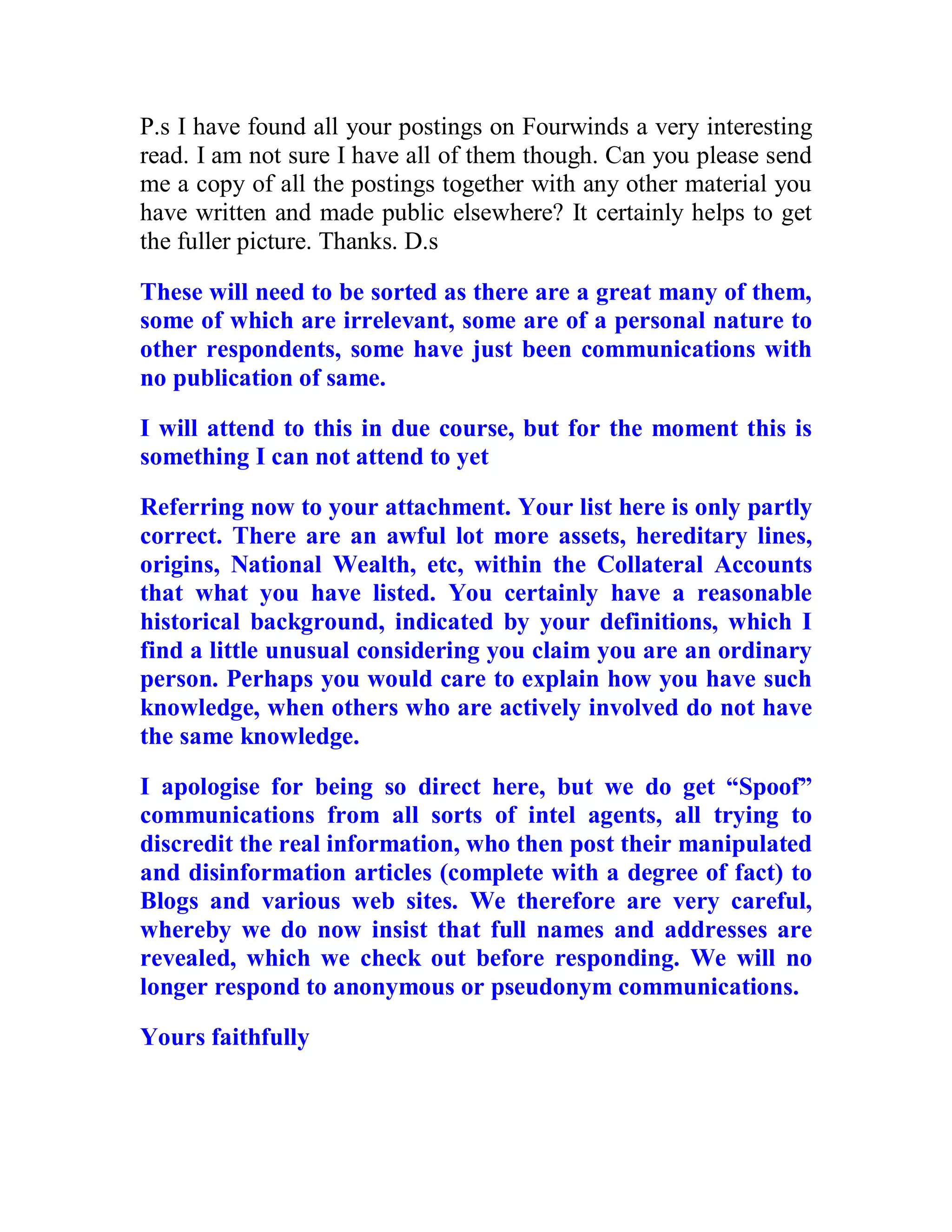 P.s I have found all your postings on Fourwinds a very interesting
read. I am not sure I have all of them though. Can you please send
me a copy of all the postings together with any other material you
have written and made public elsewhere? It certainly helps to get
the fuller picture. Thanks. D.s

These will need to be sorted as there are a great many of them,
some of which are irrelevant, some are of a personal nature to
other respondents, some have just been communications with
no publication of same.

I will attend to this in due course, but for the moment this is
something I can not attend to yet

Referring now to your attachment. Your list here is only partly
correct. There are an awful lot more assets, hereditary lines,
origins, National Wealth, etc, within the Collateral Accounts
that what you have listed. You certainly have a reasonable
historical background, indicated by your definitions, which I
find a little unusual considering you claim you are an ordinary
person. Perhaps you would care to explain how you have such
knowledge, when others who are actively involved do not have
the same knowledge.

I apologise for being so direct here, but we do get “Spoof”
communications from all sorts of intel agents, all trying to
discredit the real information, who then post their manipulated
and disinformation articles (complete with a degree of fact) to
Blogs and various web sites. We therefore are very careful,
whereby we do now insist that full names and addresses are
revealed, which we check out before responding. We will no
longer respond to anonymous or pseudonym communications.

Yours faithfully




  BACK
 