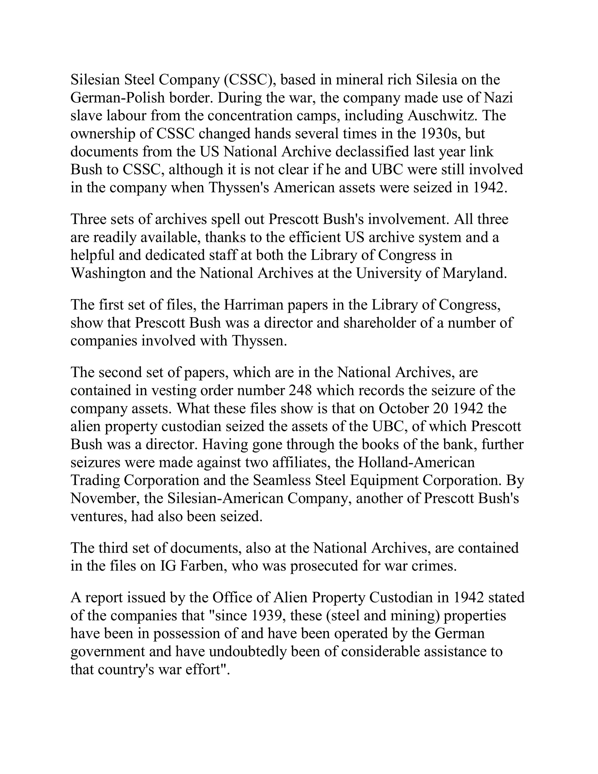 Silesian Steel Company (CSSC), based in mineral rich Silesia on the
German-Polish border. During the war, the company made use of Nazi
slave labour from the concentration camps, including Auschwitz. The
ownership of CSSC changed hands several times in the 1930s, but
documents from the US National Archive declassified last year link
Bush to CSSC, although it is not clear if he and UBC were still involved
in the company when Thyssen's American assets were seized in 1942.

Three sets of archives spell out Prescott Bush's involvement. All three
are readily available, thanks to the efficient US archive system and a
helpful and dedicated staff at both the Library of Congress in
Washington and the National Archives at the University of Maryland.

The first set of files, the Harriman papers in the Library of Congress,
show that Prescott Bush was a director and shareholder of a number of
companies involved with Thyssen.

The second set of papers, which are in the National Archives, are
contained in vesting order number 248 which records the seizure of the
company assets. What these files show is that on October 20 1942 the
alien property custodian seized the assets of the UBC, of which Prescott
Bush was a director. Having gone through the books of the bank, further
seizures were made against two affiliates, the Holland-American
Trading Corporation and the Seamless Steel Equipment Corporation. By
November, the Silesian-American Company, another of Prescott Bush's
ventures, had also been seized.

The third set of documents, also at the National Archives, are contained
in the files on IG Farben, who was prosecuted for war crimes.

A report issued by the Office of Alien Property Custodian in 1942 stated
of the companies that "since 1939, these (steel and mining) properties
have been in possession of and have been operated by the German
government and have undoubtedly been of considerable assistance to
that country's war effort".



 BACK
 