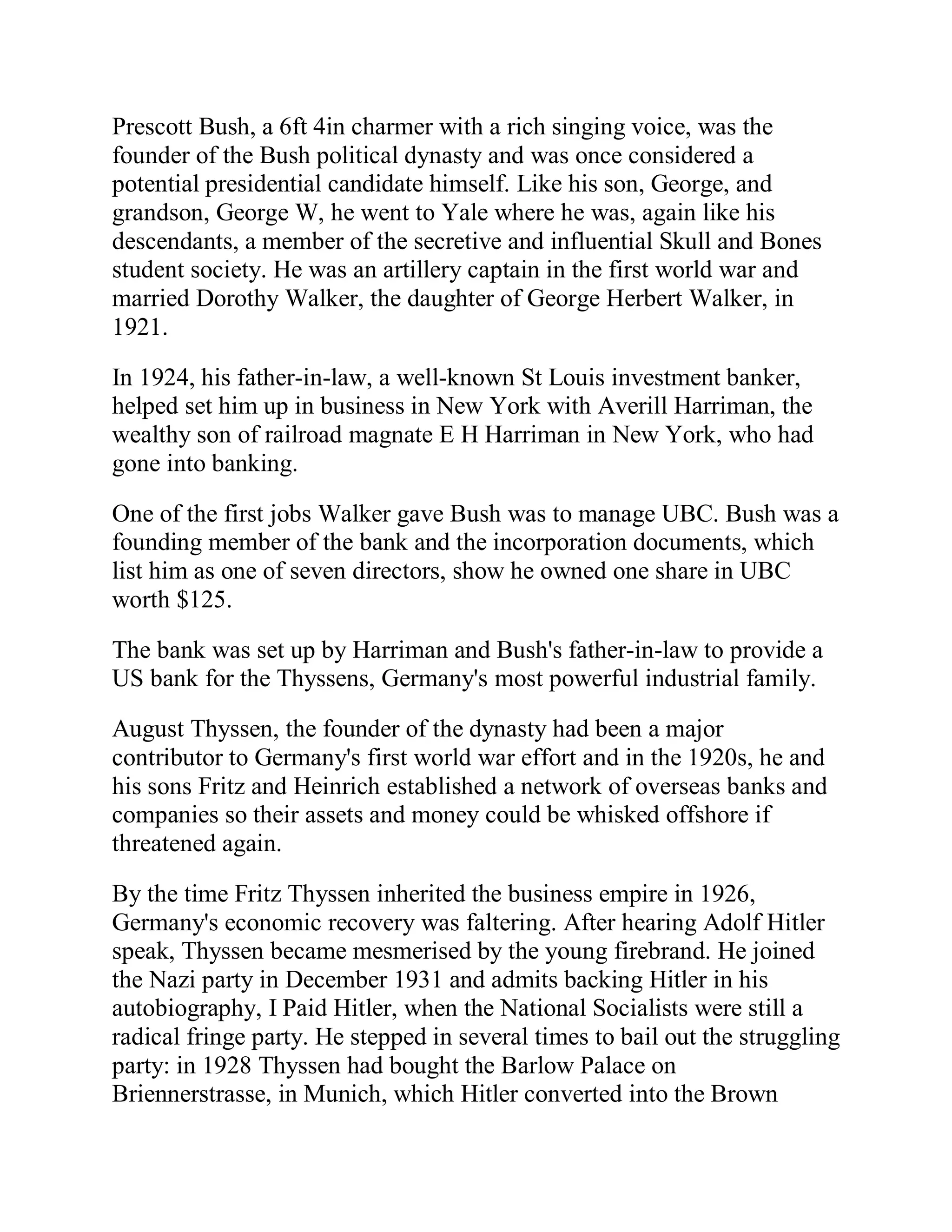Prescott Bush, a 6ft 4in charmer with a rich singing voice, was the
founder of the Bush political dynasty and was once considered a
potential presidential candidate himself. Like his son, George, and
grandson, George W, he went to Yale where he was, again like his
descendants, a member of the secretive and influential Skull and Bones
student society. He was an artillery captain in the first world war and
married Dorothy Walker, the daughter of George Herbert Walker, in
1921.

In 1924, his father-in-law, a well-known St Louis investment banker,
helped set him up in business in New York with Averill Harriman, the
wealthy son of railroad magnate E H Harriman in New York, who had
gone into banking.

One of the first jobs Walker gave Bush was to manage UBC. Bush was a
founding member of the bank and the incorporation documents, which
list him as one of seven directors, show he owned one share in UBC
worth $125.

The bank was set up by Harriman and Bush's father-in-law to provide a
US bank for the Thyssens, Germany's most powerful industrial family.

August Thyssen, the founder of the dynasty had been a major
contributor to Germany's first world war effort and in the 1920s, he and
his sons Fritz and Heinrich established a network of overseas banks and
companies so their assets and money could be whisked offshore if
threatened again.

By the time Fritz Thyssen inherited the business empire in 1926,
Germany's economic recovery was faltering. After hearing Adolf Hitler
speak, Thyssen became mesmerised by the young firebrand. He joined
the Nazi party in December 1931 and admits backing Hitler in his
autobiography, I Paid Hitler, when the National Socialists were still a
radical fringe party. He stepped in several times to bail out the struggling
party: in 1928 Thyssen had bought the Barlow Palace on
Briennerstrasse, in Munich, which Hitler converted into the Brown


 BACK
 
