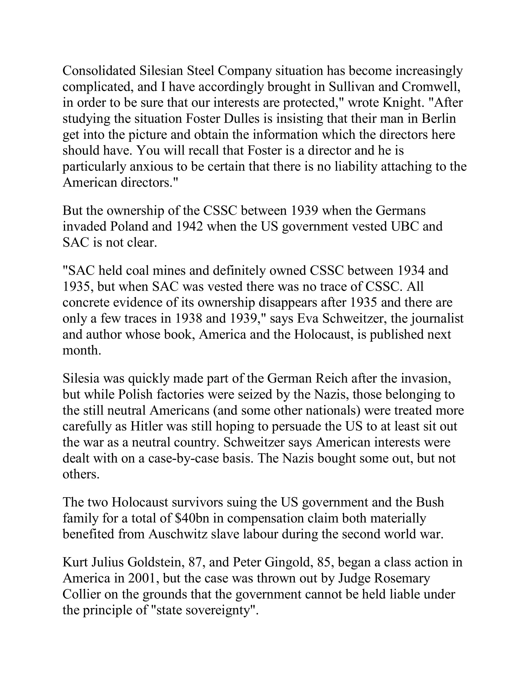 Consolidated Silesian Steel Company situation has become increasingly
complicated, and I have accordingly brought in Sullivan and Cromwell,
in order to be sure that our interests are protected," wrote Knight. "After
studying the situation Foster Dulles is insisting that their man in Berlin
get into the picture and obtain the information which the directors here
should have. You will recall that Foster is a director and he is
particularly anxious to be certain that there is no liability attaching to the
American directors."

But the ownership of the CSSC between 1939 when the Germans
invaded Poland and 1942 when the US government vested UBC and
SAC is not clear.

"SAC held coal mines and definitely owned CSSC between 1934 and
1935, but when SAC was vested there was no trace of CSSC. All
concrete evidence of its ownership disappears after 1935 and there are
only a few traces in 1938 and 1939," says Eva Schweitzer, the journalist
and author whose book, America and the Holocaust, is published next
month.

Silesia was quickly made part of the German Reich after the invasion,
but while Polish factories were seized by the Nazis, those belonging to
the still neutral Americans (and some other nationals) were treated more
carefully as Hitler was still hoping to persuade the US to at least sit out
the war as a neutral country. Schweitzer says American interests were
dealt with on a case-by-case basis. The Nazis bought some out, but not
others.

The two Holocaust survivors suing the US government and the Bush
family for a total of $40bn in compensation claim both materially
benefited from Auschwitz slave labour during the second world war.

Kurt Julius Goldstein, 87, and Peter Gingold, 85, began a class action in
America in 2001, but the case was thrown out by Judge Rosemary
Collier on the grounds that the government cannot be held liable under
the principle of "state sovereignty".


 BACK
 