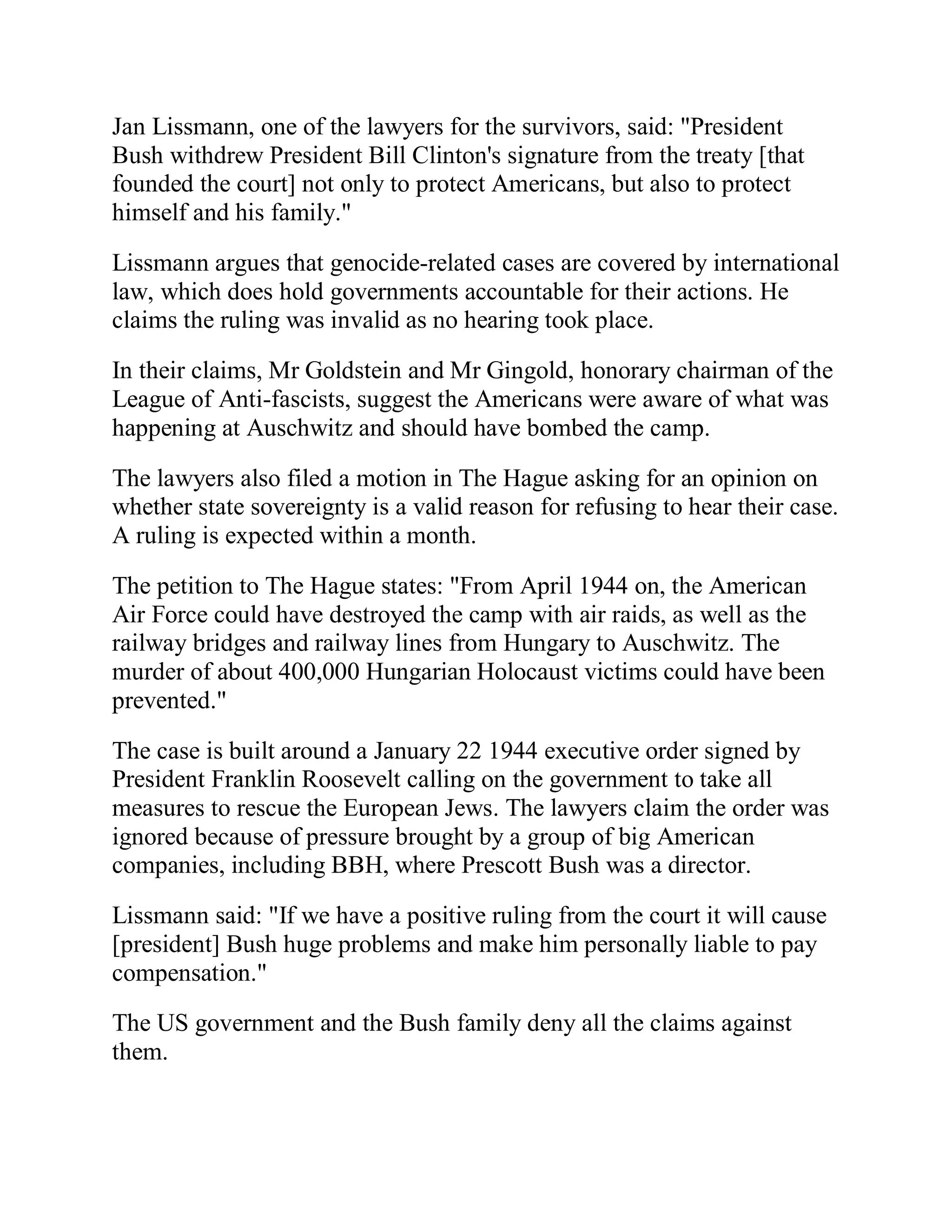 Jan Lissmann, one of the lawyers for the survivors, said: "President
Bush withdrew President Bill Clinton's signature from the treaty [that
founded the court] not only to protect Americans, but also to protect
himself and his family."

Lissmann argues that genocide-related cases are covered by international
law, which does hold governments accountable for their actions. He
claims the ruling was invalid as no hearing took place.

In their claims, Mr Goldstein and Mr Gingold, honorary chairman of the
League of Anti-fascists, suggest the Americans were aware of what was
happening at Auschwitz and should have bombed the camp.

The lawyers also filed a motion in The Hague asking for an opinion on
whether state sovereignty is a valid reason for refusing to hear their case.
A ruling is expected within a month.

The petition to The Hague states: "From April 1944 on, the American
Air Force could have destroyed the camp with air raids, as well as the
railway bridges and railway lines from Hungary to Auschwitz. The
murder of about 400,000 Hungarian Holocaust victims could have been
prevented."

The case is built around a January 22 1944 executive order signed by
President Franklin Roosevelt calling on the government to take all
measures to rescue the European Jews. The lawyers claim the order was
ignored because of pressure brought by a group of big American
companies, including BBH, where Prescott Bush was a director.

Lissmann said: "If we have a positive ruling from the court it will cause
[president] Bush huge problems and make him personally liable to pay
compensation."
The US government and the Bush family deny all the claims against
them.



 BACK
 