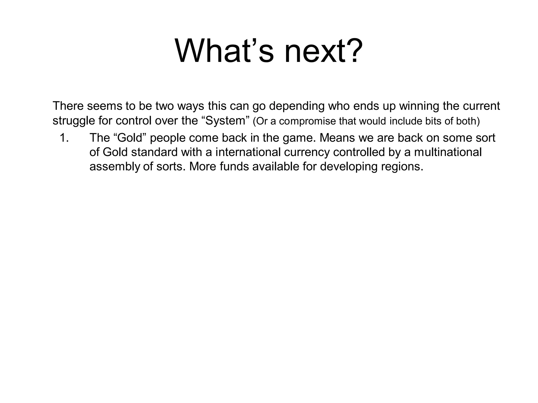 What’s next?
There seems to be two ways this can go depending who ends up winning the current
struggle for control over the “System” (Or a compromise that would include bits of both)
 1.    The “Gold” people come back in the game. Means we are back on some sort
       of Gold standard with a international currency controlled by a multinational
       assembly of sorts. More funds available for developing regions.
 