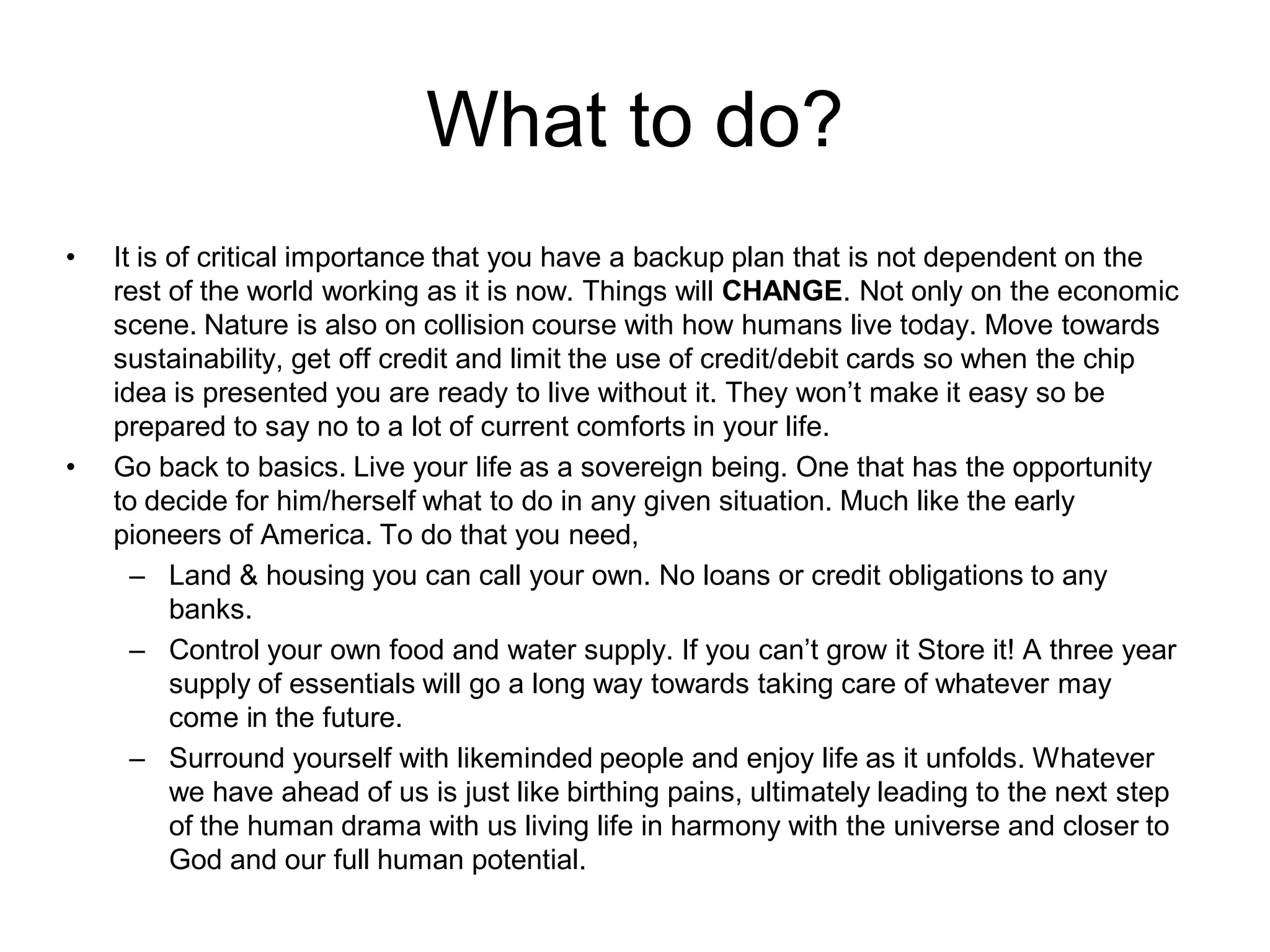 What to do?
•   It is of critical importance that you have a backup plan that is not dependent on the
    rest of the world working as it is now. Things will CHANGE. Not only on the economic
    scene. Nature is also on collision course with how humans live today. Move towards
    sustainability, get off credit and limit the use of credit/debit cards so when the chip
    idea is presented you are ready to live without it. They won’t make it easy so be
    prepared to say no to a lot of current comforts in your life.
•   Go back to basics. Live your life as a sovereign being. One that has the opportunity
    to decide for him/herself what to do in any given situation. Much like the early
    pioneers of America. To do that you need,
      – Land & housing you can call your own. No loans or credit obligations to any
          banks.
      – Control your own food and water supply. If you can’t grow it Store it! A three year
          supply of essentials will go a long way towards taking care of whatever may
          come in the future.
      – Surround yourself with likeminded people and enjoy life as it unfolds. Whatever
          we have ahead of us is just like birthing pains, ultimately leading to the next step
          of the human drama with us living life in harmony with the universe and closer to
          God and our full human potential.
 