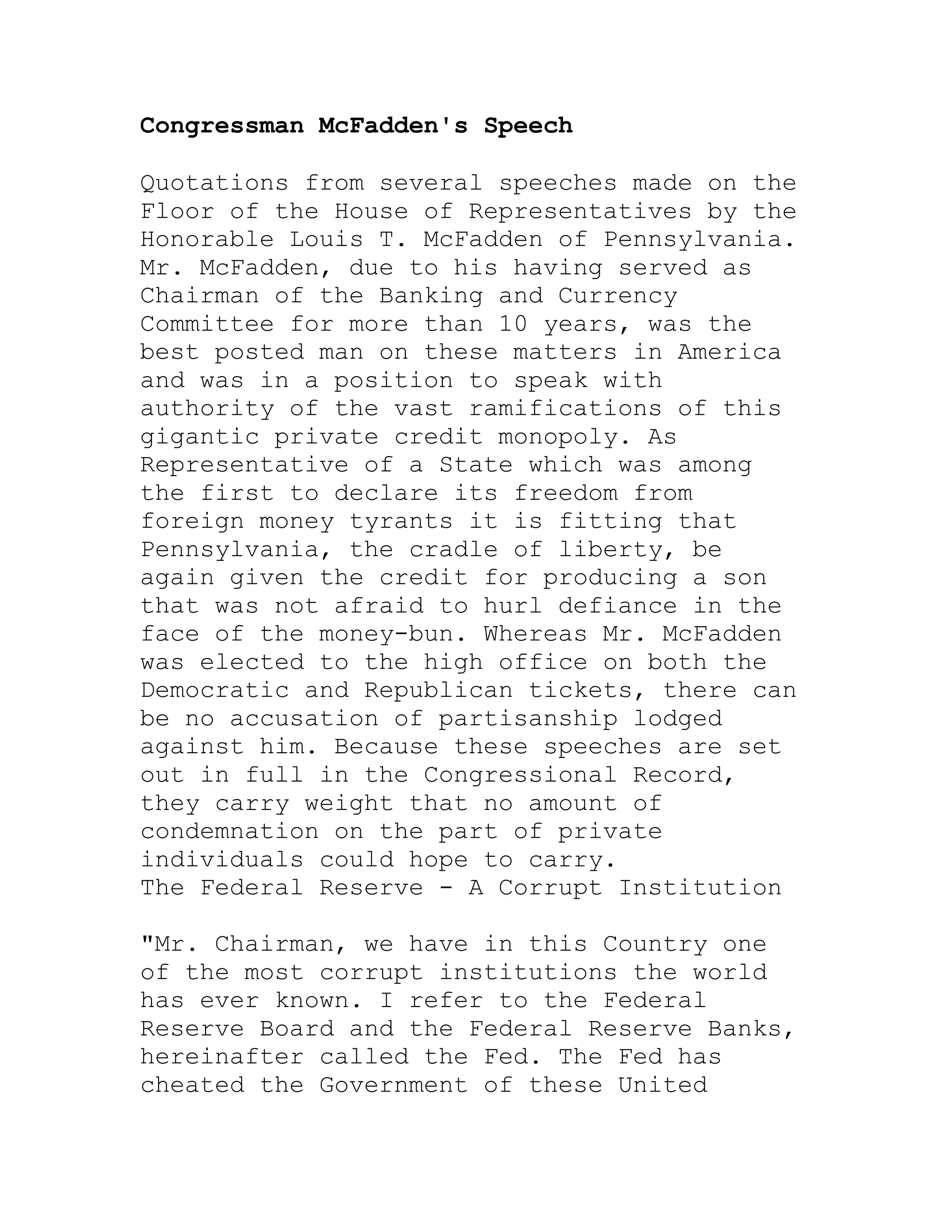 Congressman McFadden's Speech

Quotations from several speeches made on the
Floor of the House of Representatives by the
Honorable Louis T. McFadden of Pennsylvania.
Mr. McFadden, due to his having served as
Chairman of the Banking and Currency
Committee for more than 10 years, was the
best posted man on these matters in America
and was in a position to speak with
authority of the vast ramifications of this
gigantic private credit monopoly. As
Representative of a State which was among
the first to declare its freedom from
foreign money tyrants it is fitting that
Pennsylvania, the cradle of liberty, be
again given the credit for producing a son
that was not afraid to hurl defiance in the
face of the money-bun. Whereas Mr. McFadden
was elected to the high office on both the
Democratic and Republican tickets, there can
be no accusation of partisanship lodged
against him. Because these speeches are set
out in full in the Congressional Record,
they carry weight that no amount of
condemnation on the part of private
individuals could hope to carry.
The Federal Reserve - A Corrupt Institution

"Mr. Chairman, we have in this Country one
of the most corrupt institutions the world
has ever known. I refer to the Federal
Reserve Board and the Federal Reserve Banks,
hereinafter called the Fed. The Fed has
cheated the Government of these United


     BACK
 