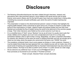 Disclosure
•   The following information/disclosures has been collated through interviews, research and
    discussions with a few prominent persons; some related to the secret service part of world
    finance; some senior citizens who for the last 50 years have lived very simple lives in hiding while
    controlling key accounts and gold certificates upon which the world of modern banking has
    originated.
•   This presentation is based on the aforementioned persons’ version of history that highlights the
    ongoing battle between what is perceived as good versus evil. It hopes to present a crystal clear
    picture of the machinations of royalty, religious heads and political entities and how they have
    directed and controlled the flow of wealth across the world to the detriment of the common people
    at large. Their initial intensions were Noble but the current outcome much less so.
•   It is a simplified story of “Gold” versus “Bankers” but as we all know it is usually never quite that
    simple. Battles and it’s players are much more complicated and most of it in a Gray area
    somewhere between what is right & what is wrong. Regardless, we deem it important information
    for anybody who whishes to know were the world is heading financially and how we actually got to
    where we are today where the people who owns/control the banks now “OWNS” the world.
•   The revelations contained herein may to some appear as fantasy or mere conjecture. However, it
    must be stated that all data has been gleaned from very reliable sources with an inside view of the
    secret world of banking and supported/verified by Important historical/present day documents and
    ancient artifacts. We hope to be able to publish some of them in a public domain at a later stage.
•   We do welcome any additional input. E-mail us at cm7818@gmail.com or
    Post comments on fourwinds10.com and title it "The Brief comment ....."
                               Power corrupts. Absolute Power corrupts absolutely.
 