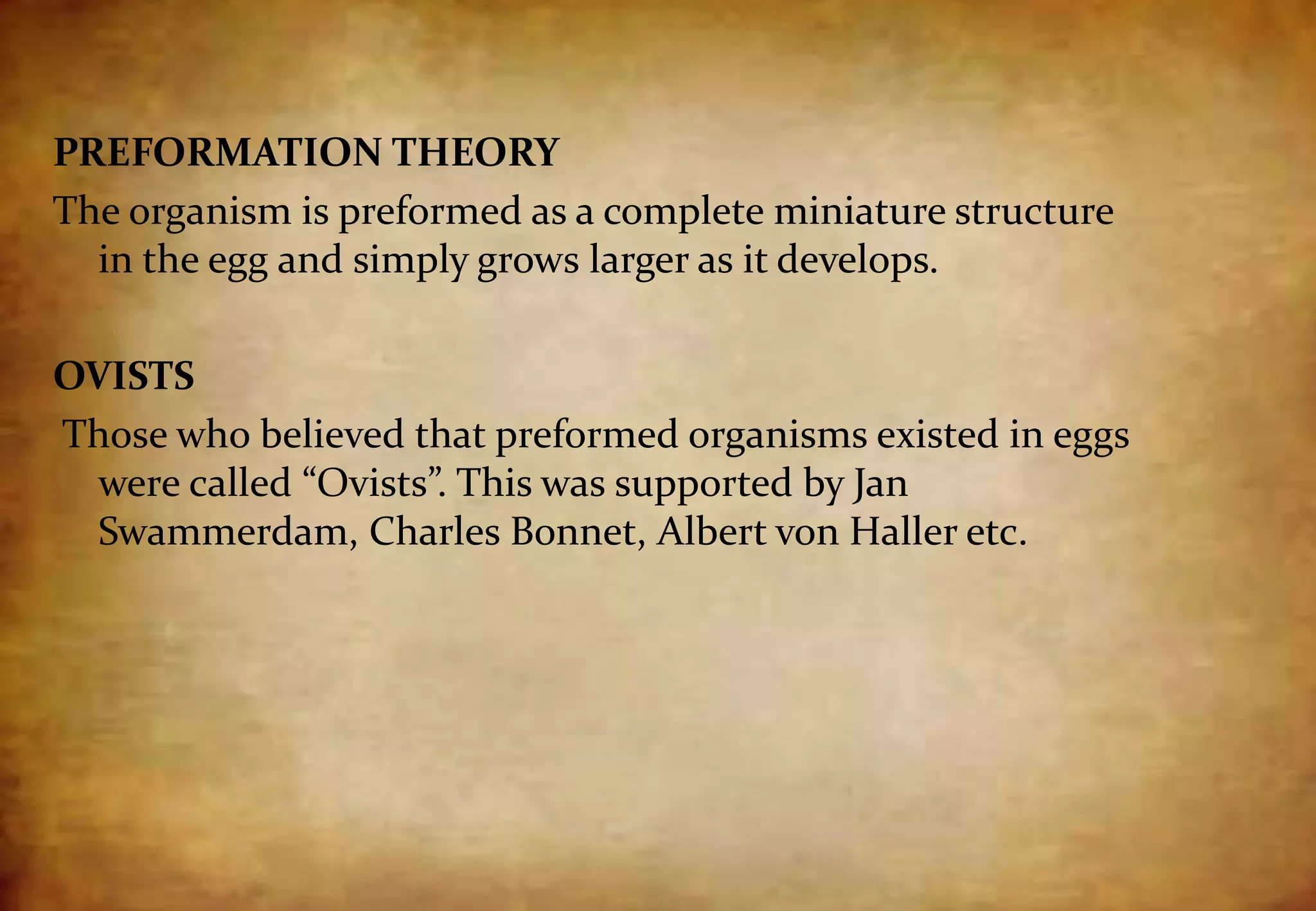 PREFORMATION THEORY
The organism is preformed as a complete miniature structure
in the egg and simply grows larger as it develops.
OVISTS
Those who believed that preformed organisms existed in eggs
were called “Ovists”. This was supported by Jan
Swammerdam, Charles Bonnet, Albert von Haller etc.
 