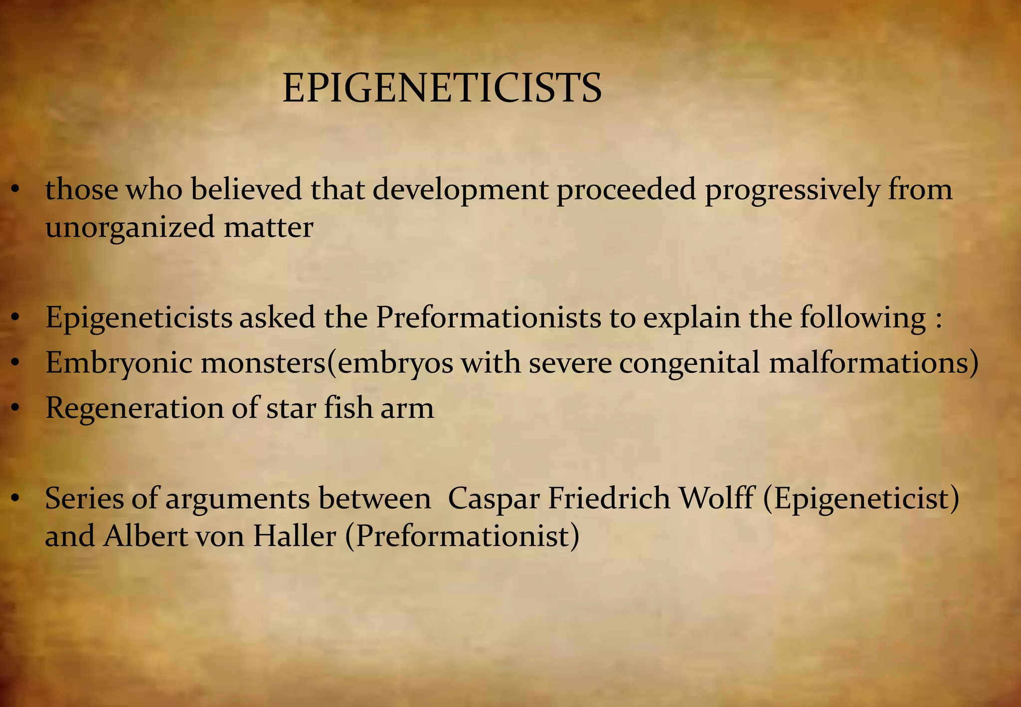• those who believed that development proceeded progressively from
unorganized matter
• Epigeneticists asked the Preformationists to explain the following :
• Embryonic monsters(embryos with severe congenital malformations)
• Regeneration of star fish arm
• Series of arguments between Caspar Friedrich Wolff (Epigeneticist)
and Albert von Haller (Preformationist)
EPIGENETICISTS
 